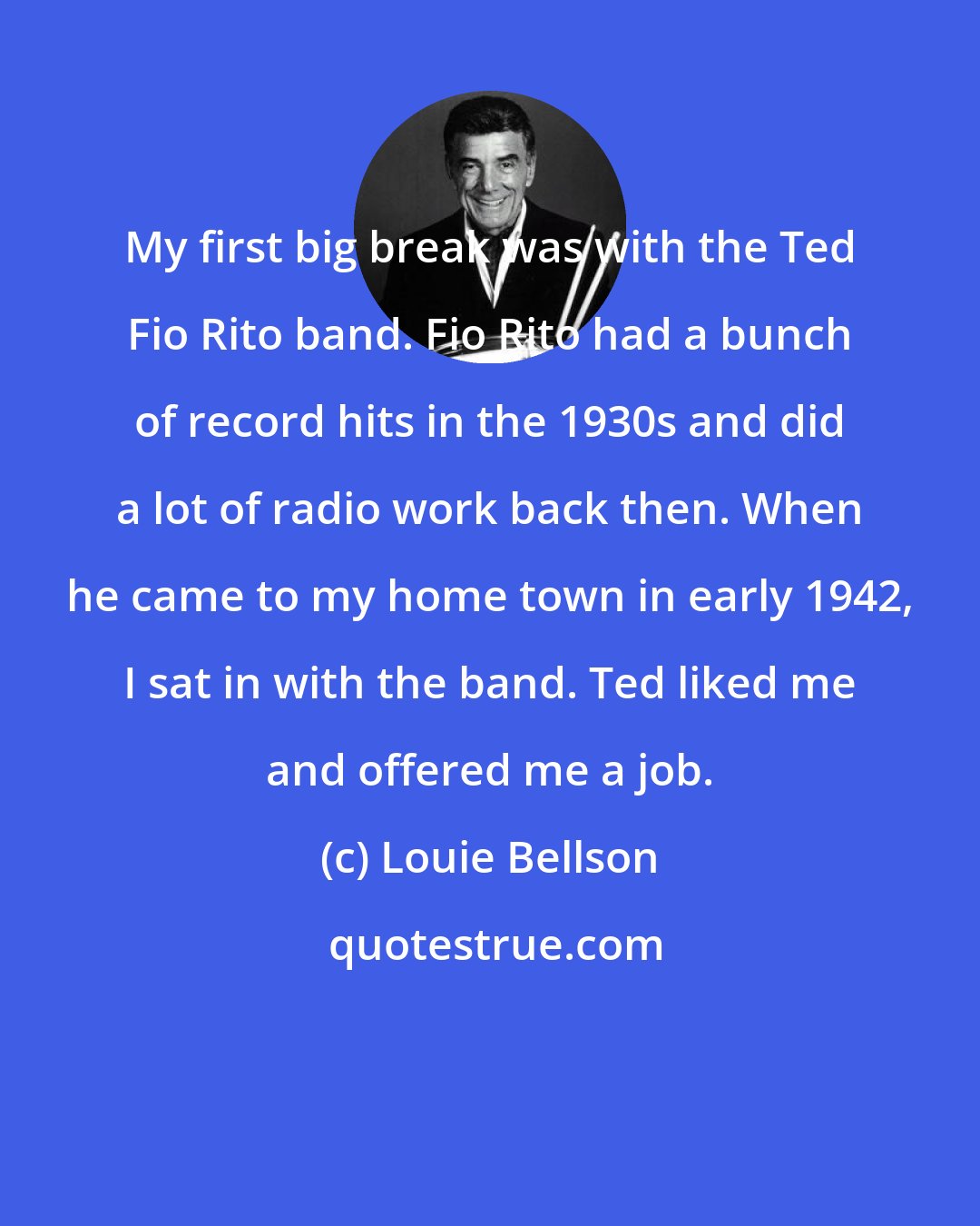 Louie Bellson: My first big break was with the Ted Fio Rito band. Fio Rito had a bunch of record hits in the 1930s and did a lot of radio work back then. When he came to my home town in early 1942, I sat in with the band. Ted liked me and offered me a job.