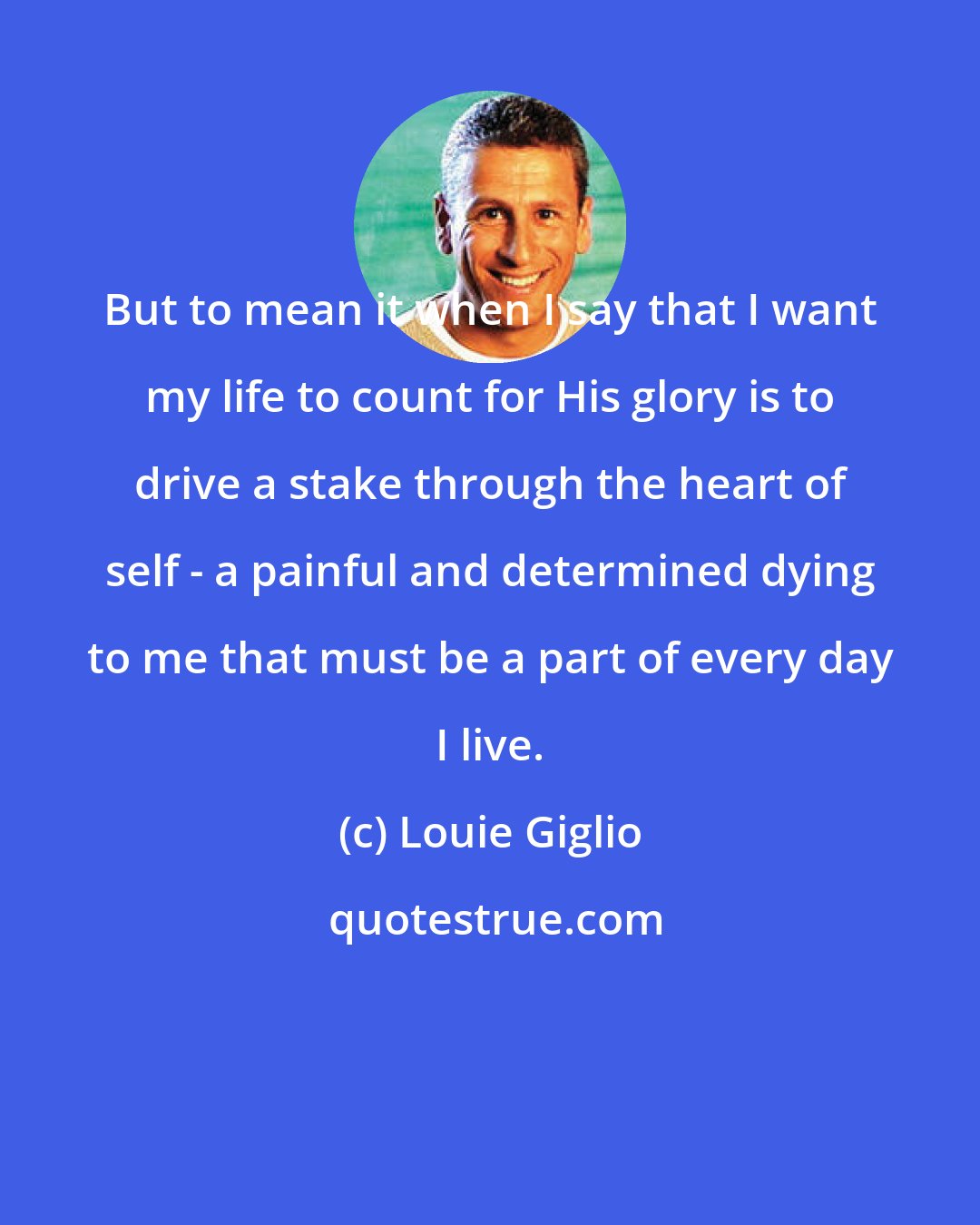 Louie Giglio: But to mean it when I say that I want my life to count for His glory is to drive a stake through the heart of self - a painful and determined dying to me that must be a part of every day I live.