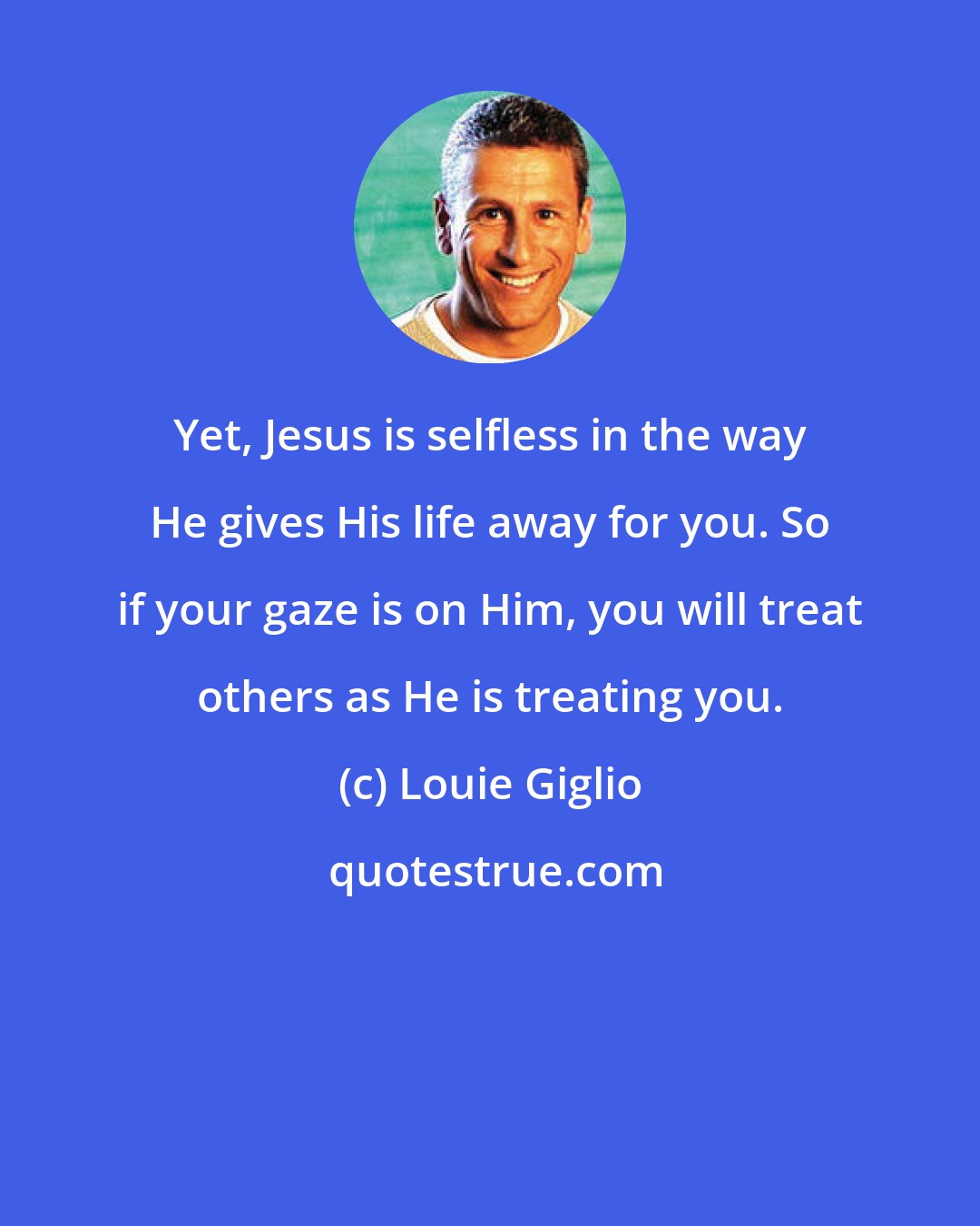 Louie Giglio: Yet, Jesus is selfless in the way He gives His life away for you. So if your gaze is on Him, you will treat others as He is treating you.