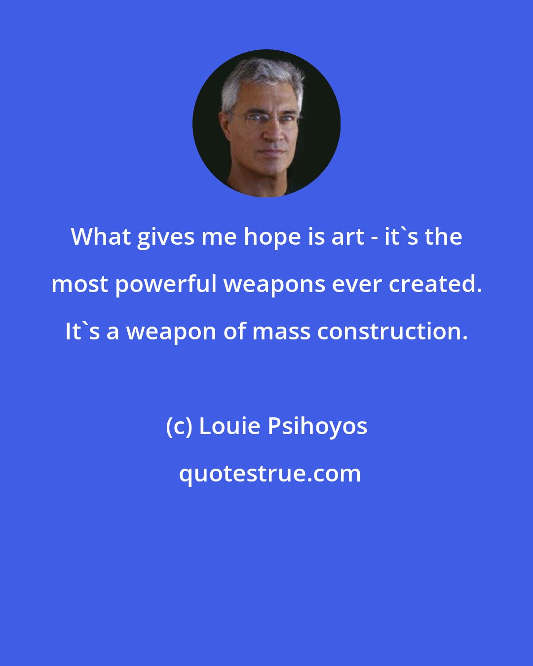 Louie Psihoyos: What gives me hope is art - it's the most powerful weapons ever created. It's a weapon of mass construction.