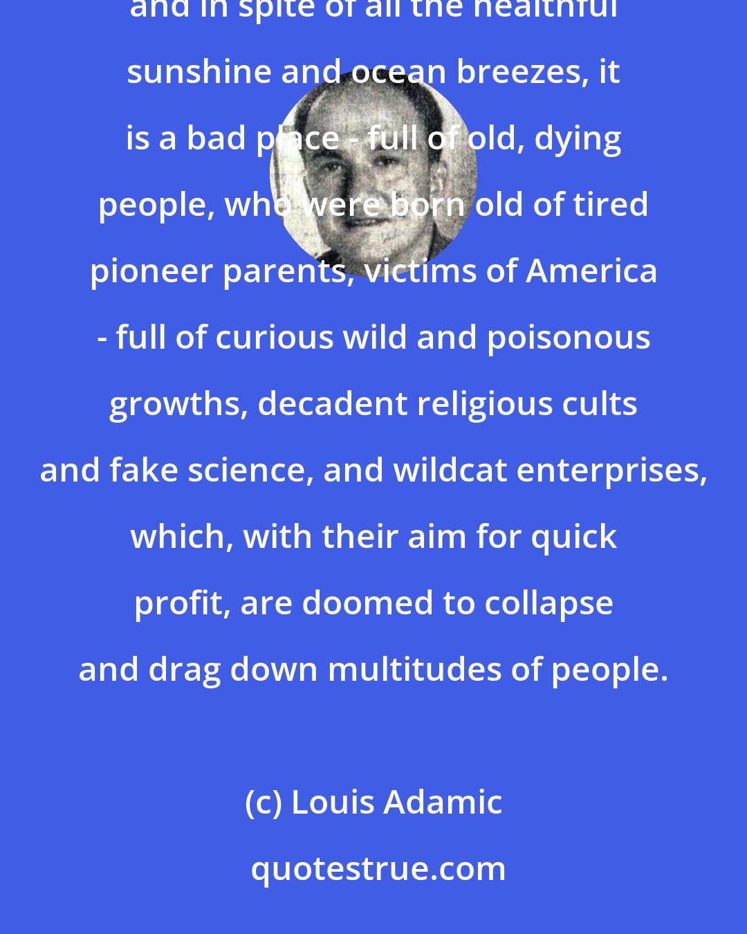 Louis Adamic: From Mount Hollywood, Los Angeles looks rather nice, enveloped in a haze of changing colors. Actually, and in spite of all the healthful sunshine and ocean breezes, it is a bad place - full of old, dying people, who were born old of tired pioneer parents, victims of America - full of curious wild and poisonous growths, decadent religious cults and fake science, and wildcat enterprises, which, with their aim for quick profit, are doomed to collapse and drag down multitudes of people.