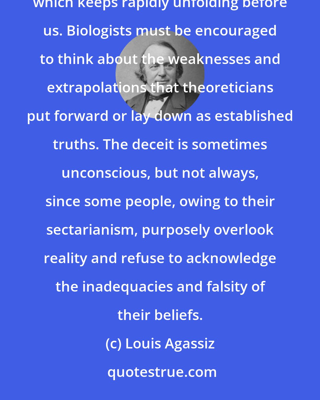 Louis Agassiz: Today our duty is to destroy the myth of evolution, considered as a simple, understood, and explained phenomenon which keeps rapidly unfolding before us. Biologists must be encouraged to think about the weaknesses and extrapolations that theoreticians put forward or lay down as established truths. The deceit is sometimes unconscious, but not always, since some people, owing to their sectarianism, purposely overlook reality and refuse to acknowledge the inadequacies and falsity of their beliefs.