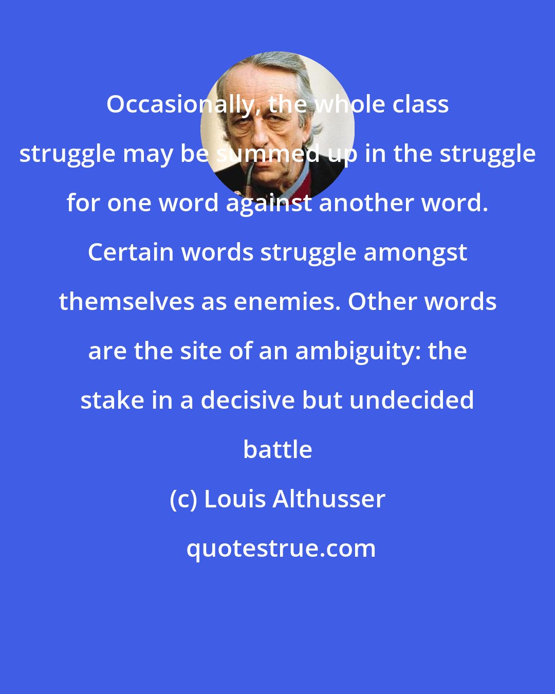 Louis Althusser: Occasionally, the whole class struggle may be summed up in the struggle for one word against another word. Certain words struggle amongst themselves as enemies. Other words are the site of an ambiguity: the stake in a decisive but undecided battle