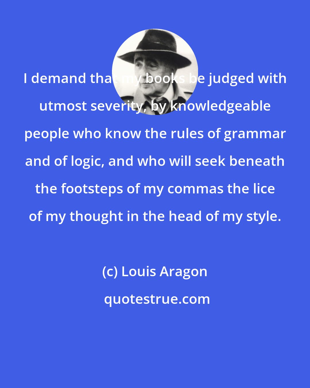 Louis Aragon: I demand that my books be judged with utmost severity, by knowledgeable people who know the rules of grammar and of logic, and who will seek beneath the footsteps of my commas the lice of my thought in the head of my style.