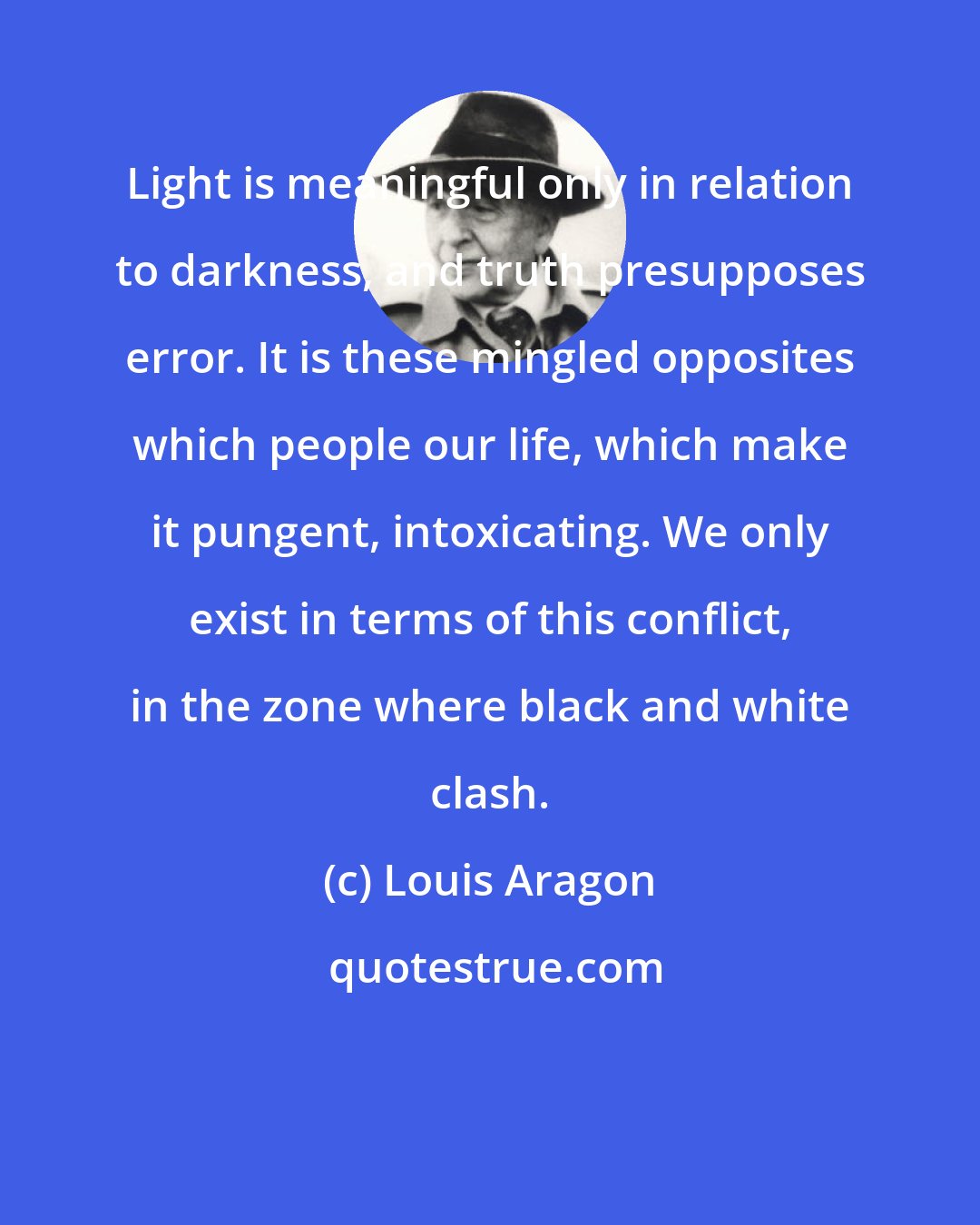 Louis Aragon: Light is meaningful only in relation to darkness, and truth presupposes error. It is these mingled opposites which people our life, which make it pungent, intoxicating. We only exist in terms of this conflict, in the zone where black and white clash.