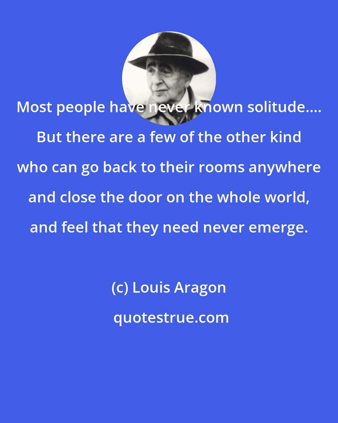 Louis Aragon: Most people have never known solitude.... But there are a few of the other kind who can go back to their rooms anywhere and close the door on the whole world, and feel that they need never emerge.