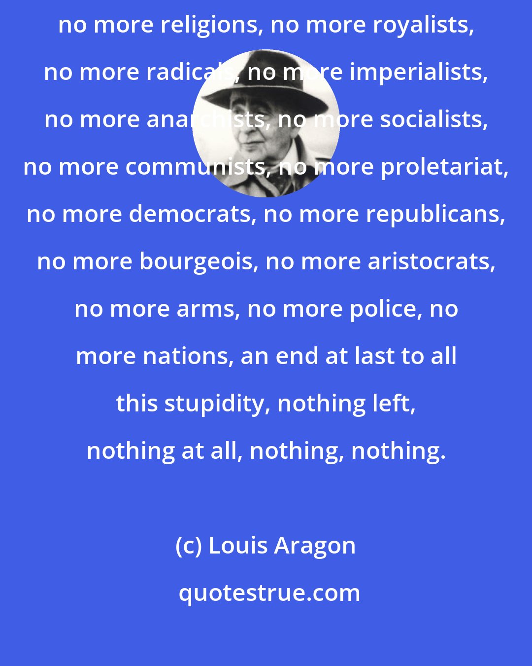 Louis Aragon: No more painters, no more scribblers, no more musicians, no more sculptors, no more religions, no more royalists, no more radicals, no more imperialists, no more anarchists, no more socialists, no more communists, no more proletariat, no more democrats, no more republicans, no more bourgeois, no more aristocrats, no more arms, no more police, no more nations, an end at last to all this stupidity, nothing left, nothing at all, nothing, nothing.