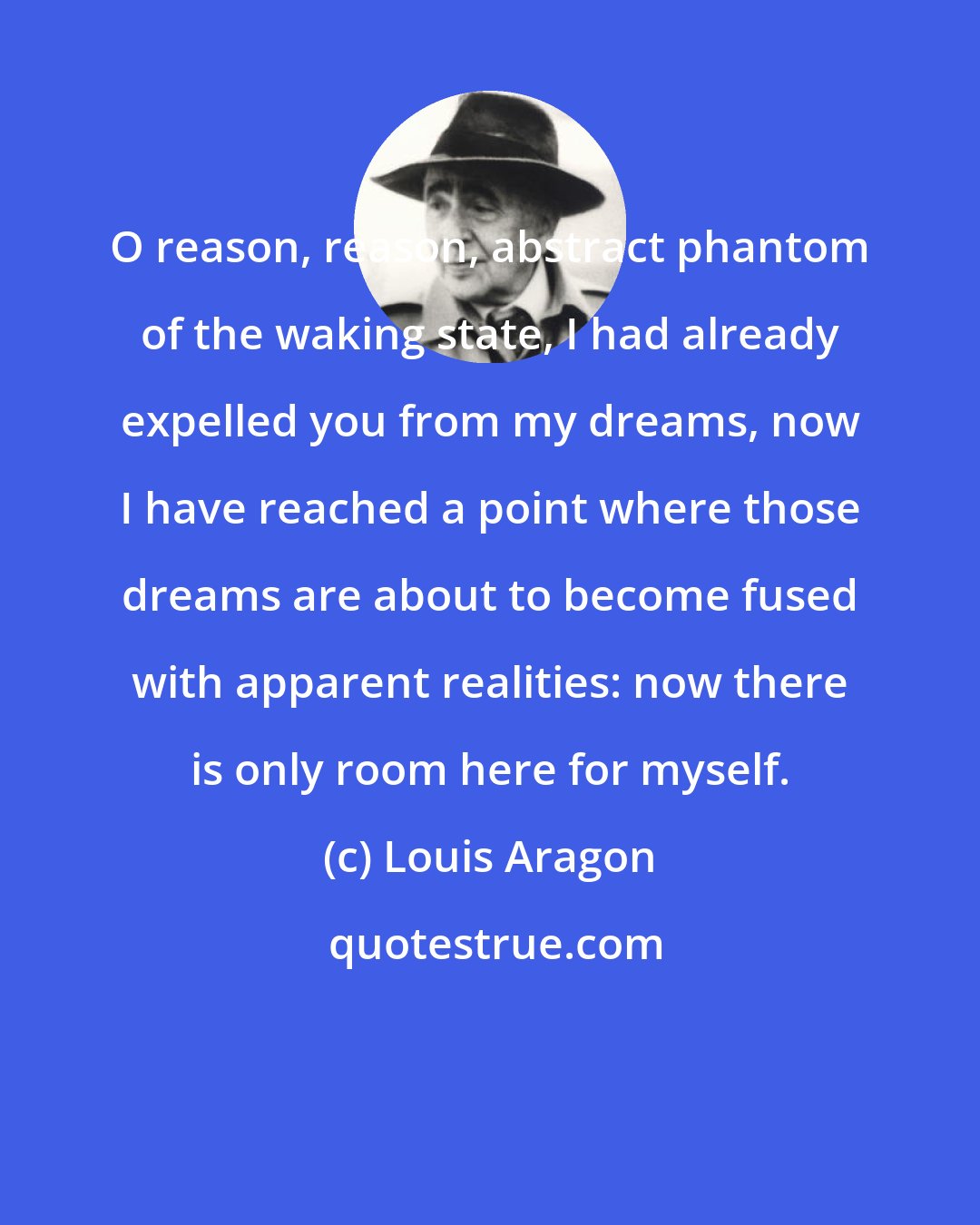 Louis Aragon: O reason, reason, abstract phantom of the waking state, I had already expelled you from my dreams, now I have reached a point where those dreams are about to become fused with apparent realities: now there is only room here for myself.