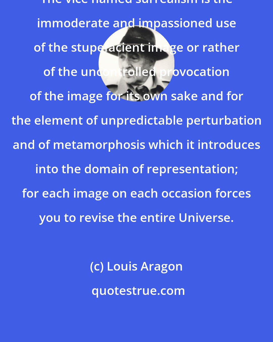 Louis Aragon: The vice named surrealism is the immoderate and impassioned use of the stupefacient image or rather of the uncontrolled provocation of the image for its own sake and for the element of unpredictable perturbation and of metamorphosis which it introduces into the domain of representation; for each image on each occasion forces you to revise the entire Universe.