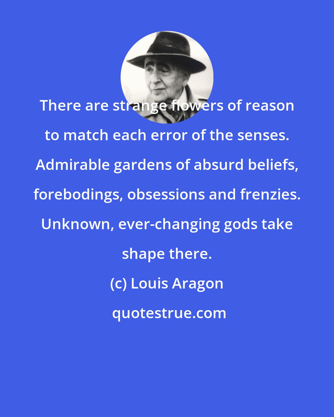 Louis Aragon: There are strange flowers of reason to match each error of the senses. Admirable gardens of absurd beliefs, forebodings, obsessions and frenzies. Unknown, ever-changing gods take shape there.