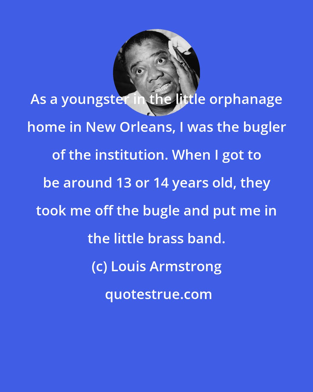 Louis Armstrong: As a youngster in the little orphanage home in New Orleans, I was the bugler of the institution. When I got to be around 13 or 14 years old, they took me off the bugle and put me in the little brass band.