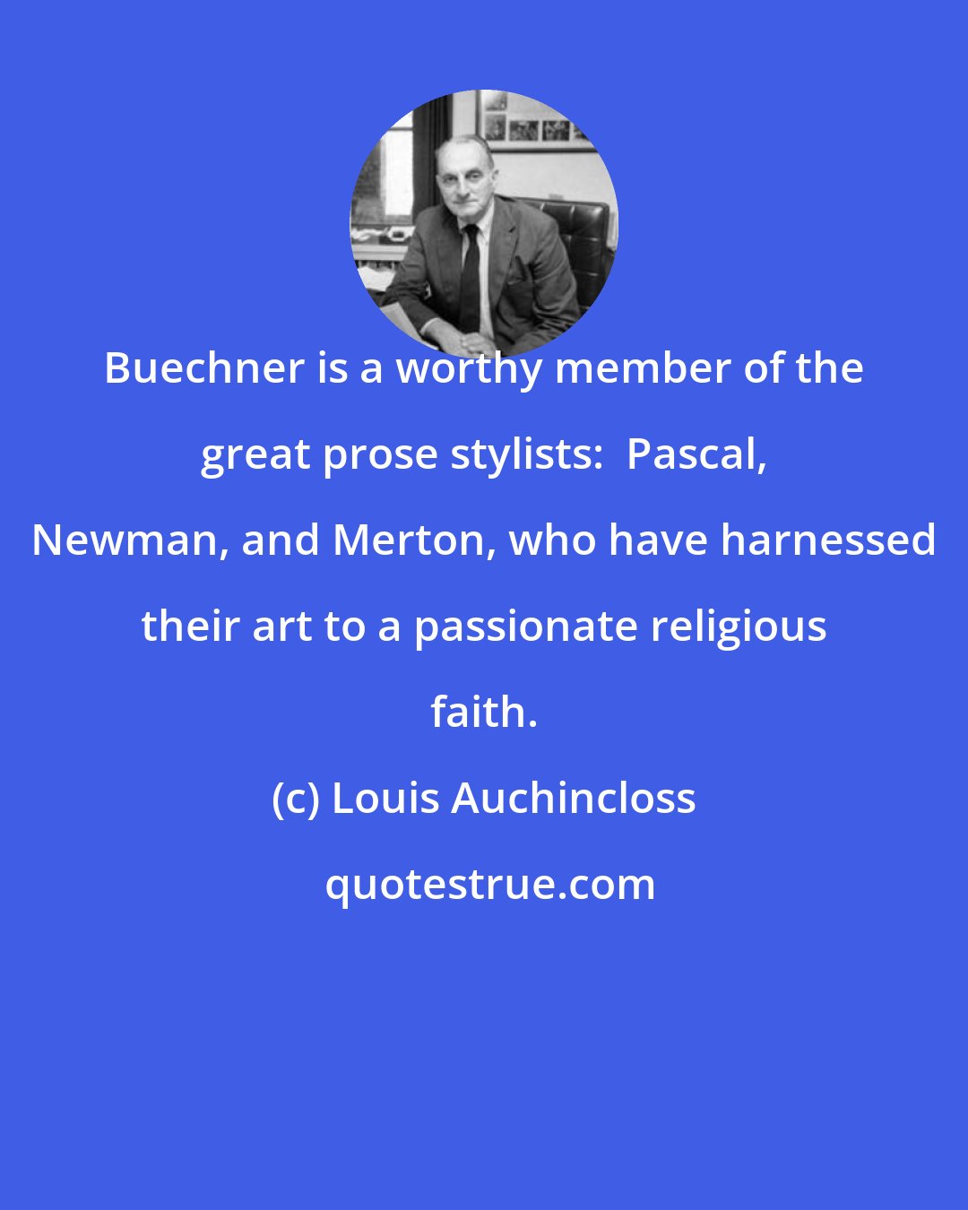 Louis Auchincloss: Buechner is a worthy member of the great prose stylists:  Pascal, Newman, and Merton, who have harnessed their art to a passionate religious faith.