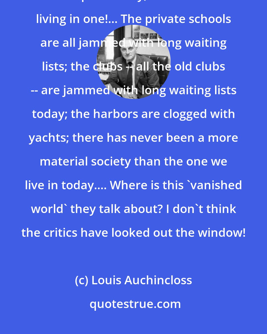 Louis Auchincloss: I grew up in the 1920s and 1930s in a nouveau riche world, where money was spent wildly, and I'm still living in one!... The private schools are all jammed with long waiting lists; the clubs -- all the old clubs -- are jammed with long waiting lists today; the harbors are clogged with yachts; there has never been a more material society than the one we live in today.... Where is this 'vanished world' they talk about? I don't think the critics have looked out the window!