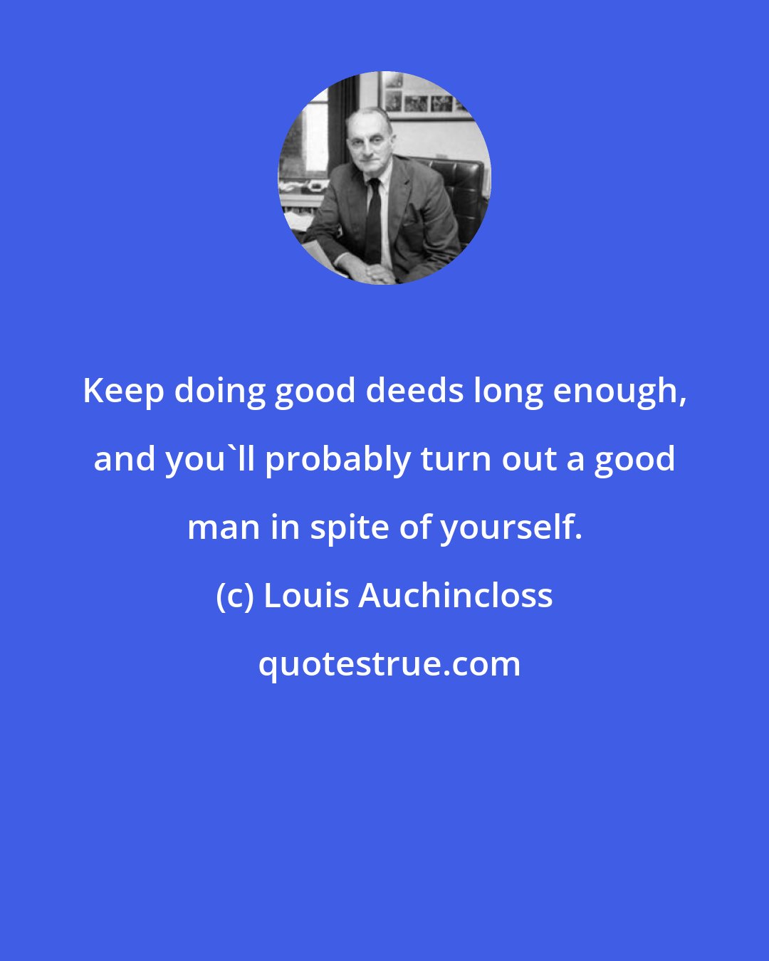 Louis Auchincloss: Keep doing good deeds long enough, and you'll probably turn out a good man in spite of yourself.