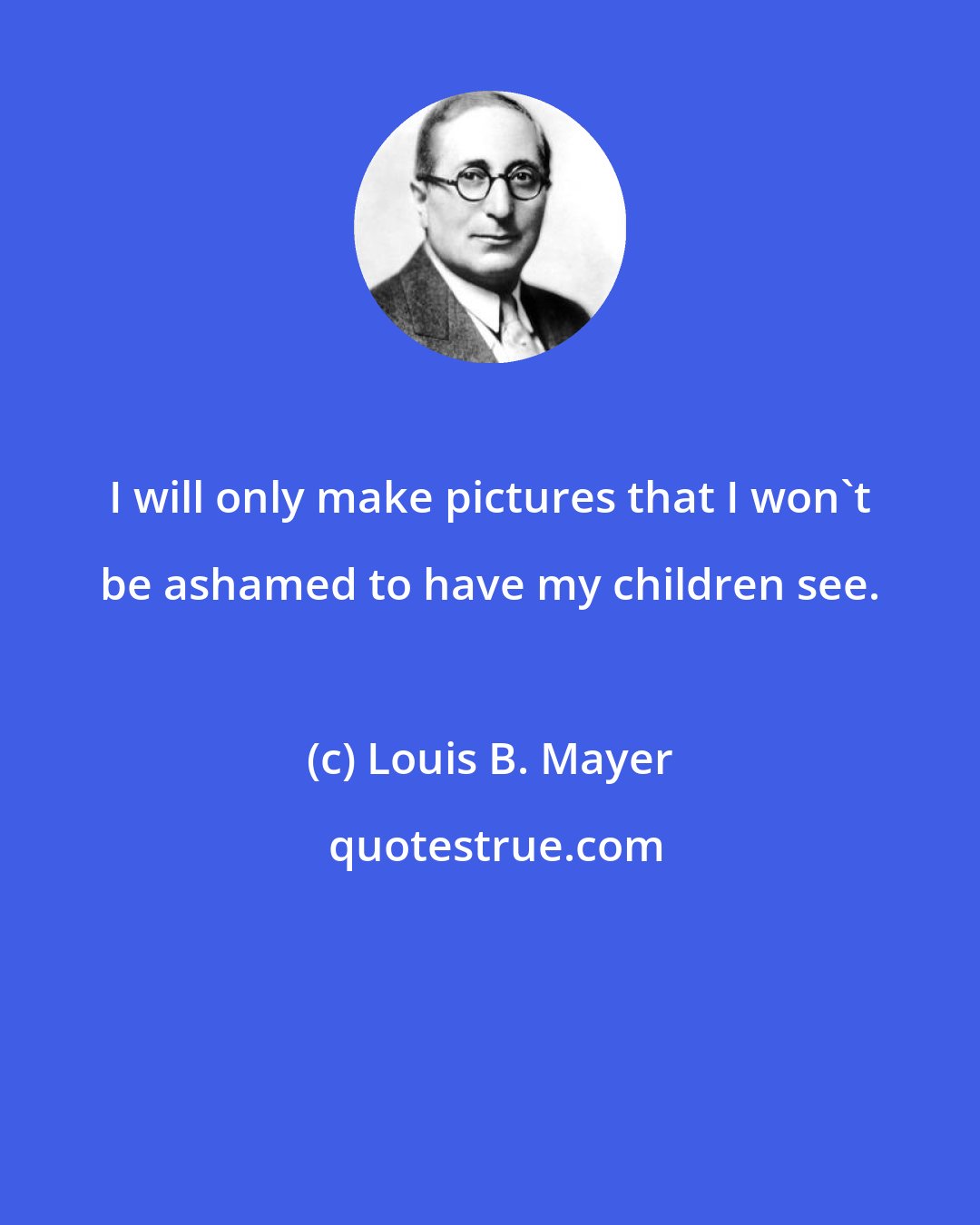 Louis B. Mayer: I will only make pictures that I won't be ashamed to have my children see.