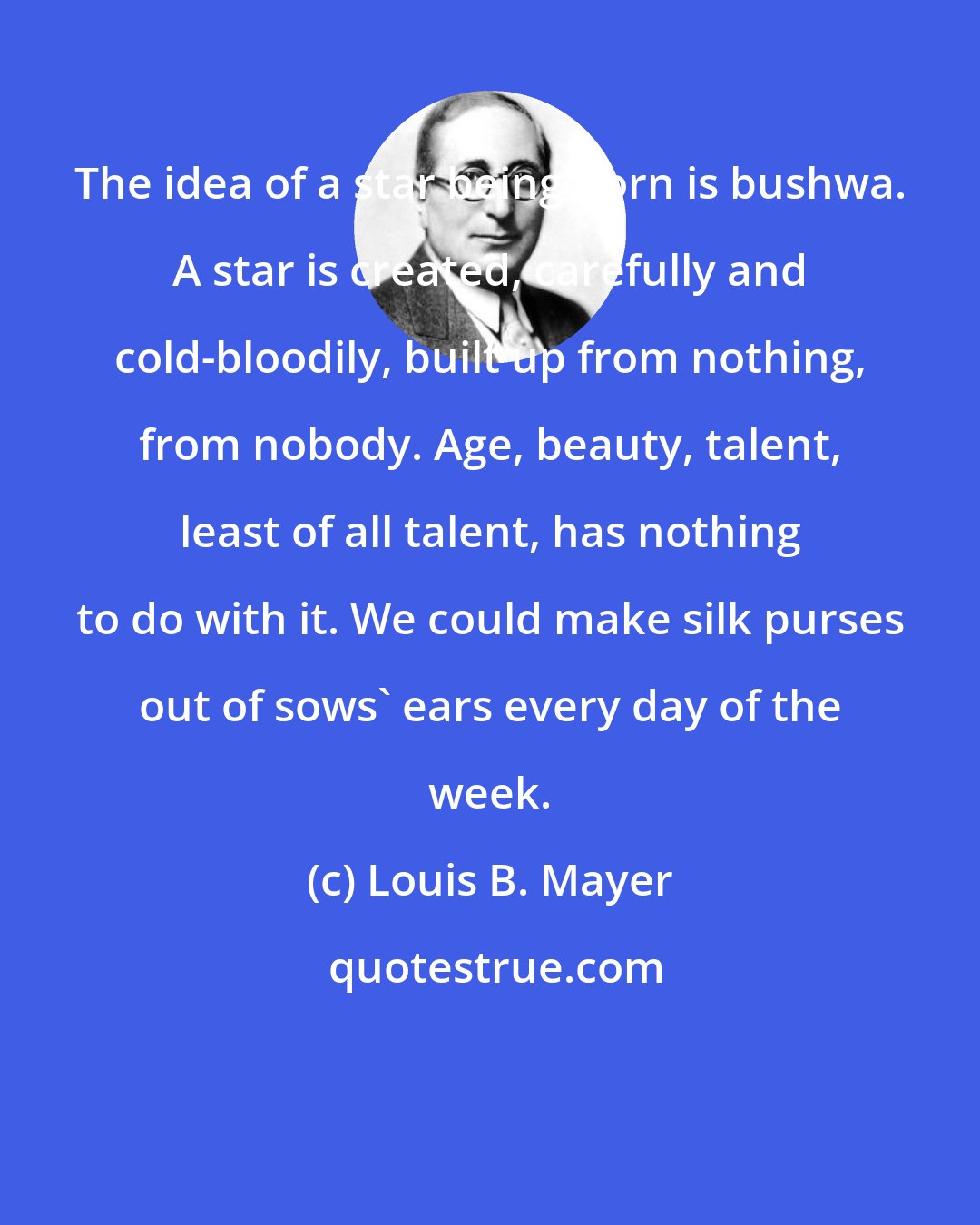 Louis B. Mayer: The idea of a star being born is bushwa. A star is created, carefully and cold-bloodily, built up from nothing, from nobody. Age, beauty, talent, least of all talent, has nothing to do with it. We could make silk purses out of sows' ears every day of the week.