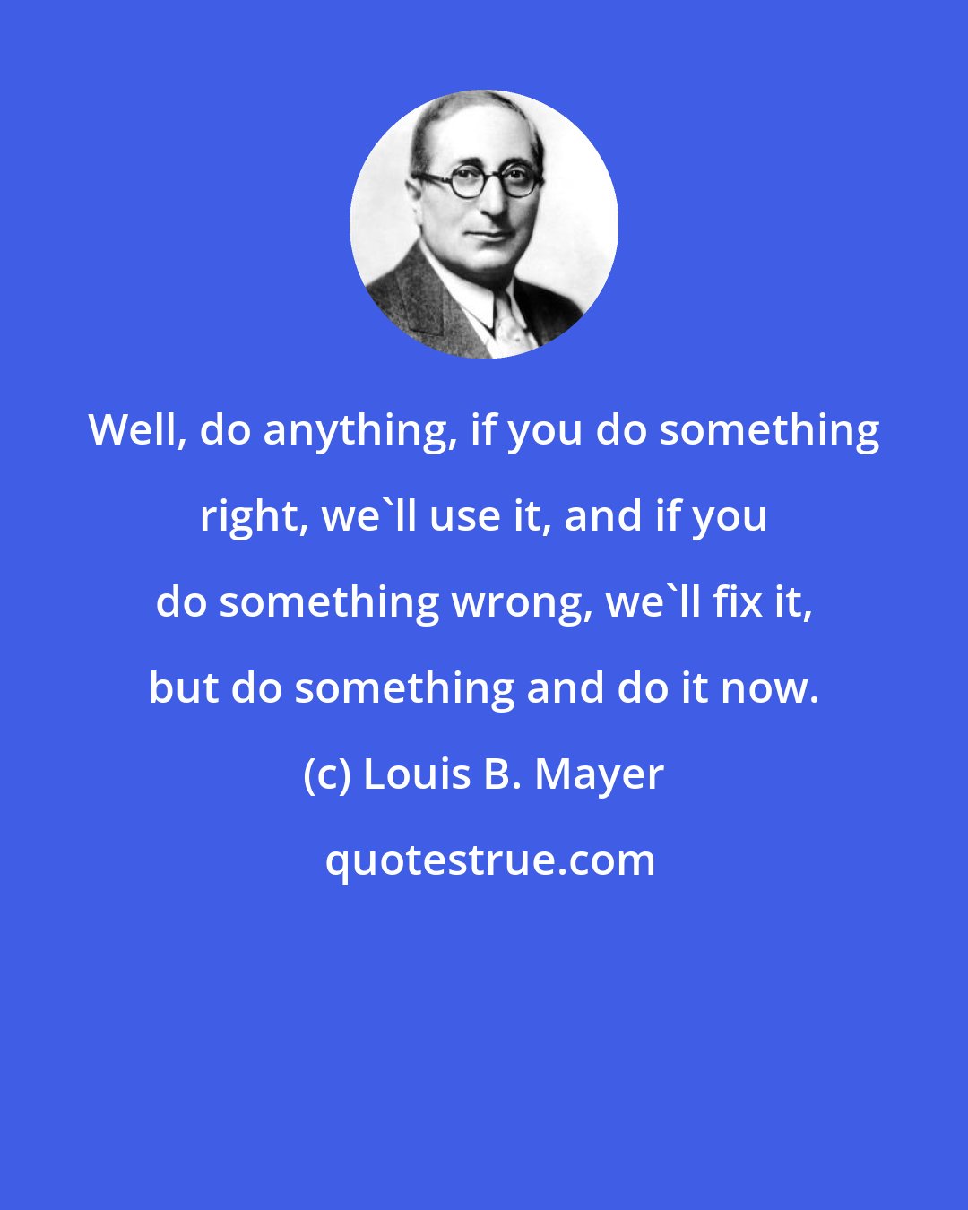 Louis B. Mayer: Well, do anything, if you do something right, we'll use it, and if you do something wrong, we'll fix it, but do something and do it now.