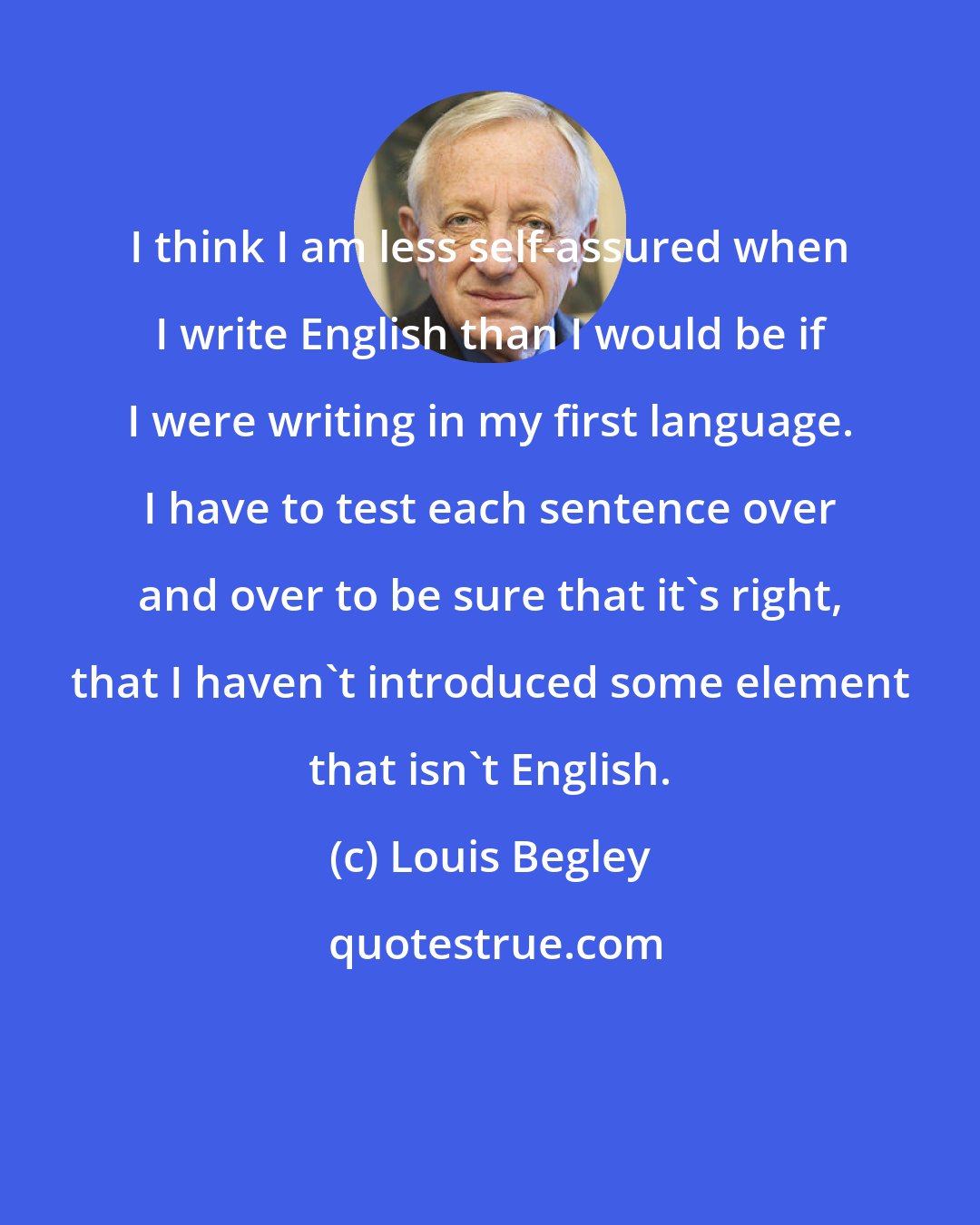 Louis Begley: I think I am less self-assured when I write English than I would be if I were writing in my first language. I have to test each sentence over and over to be sure that it's right, that I haven't introduced some element that isn't English.