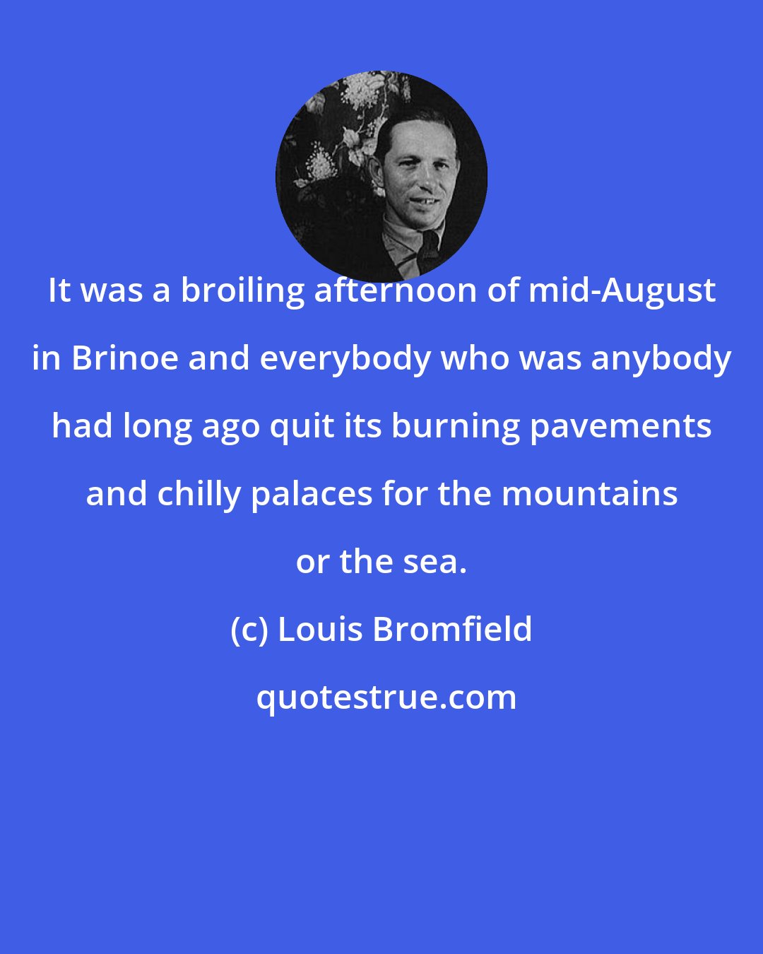 Louis Bromfield: It was a broiling afternoon of mid-August in Brinoe and everybody who was anybody had long ago quit its burning pavements and chilly palaces for the mountains or the sea.