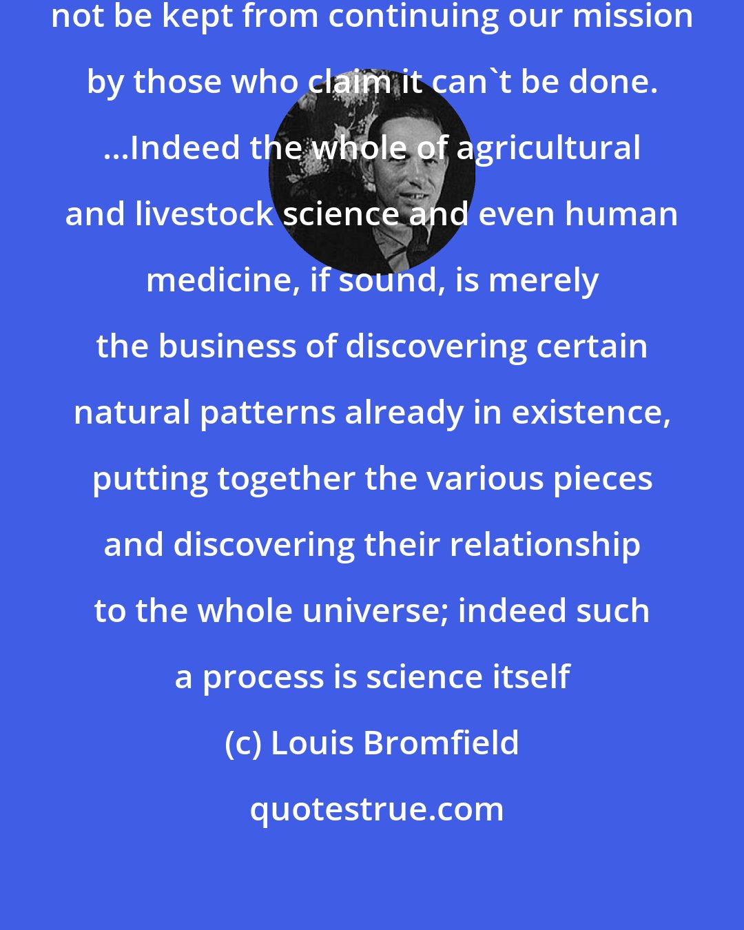Louis Bromfield: Whether we fail or not, we shall not be kept from continuing our mission by those who claim it can't be done. ...Indeed the whole of agricultural and livestock science and even human medicine, if sound, is merely the business of discovering certain natural patterns already in existence, putting together the various pieces and discovering their relationship to the whole universe; indeed such a process is science itself