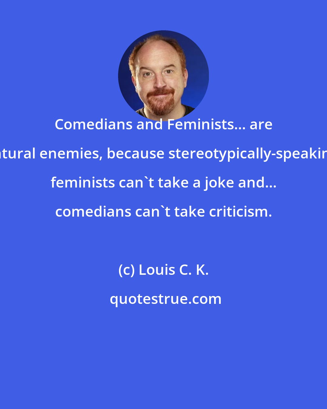 Louis C. K.: Comedians and Feminists... are natural enemies, because stereotypically-speaking, feminists can't take a joke and... comedians can't take criticism.