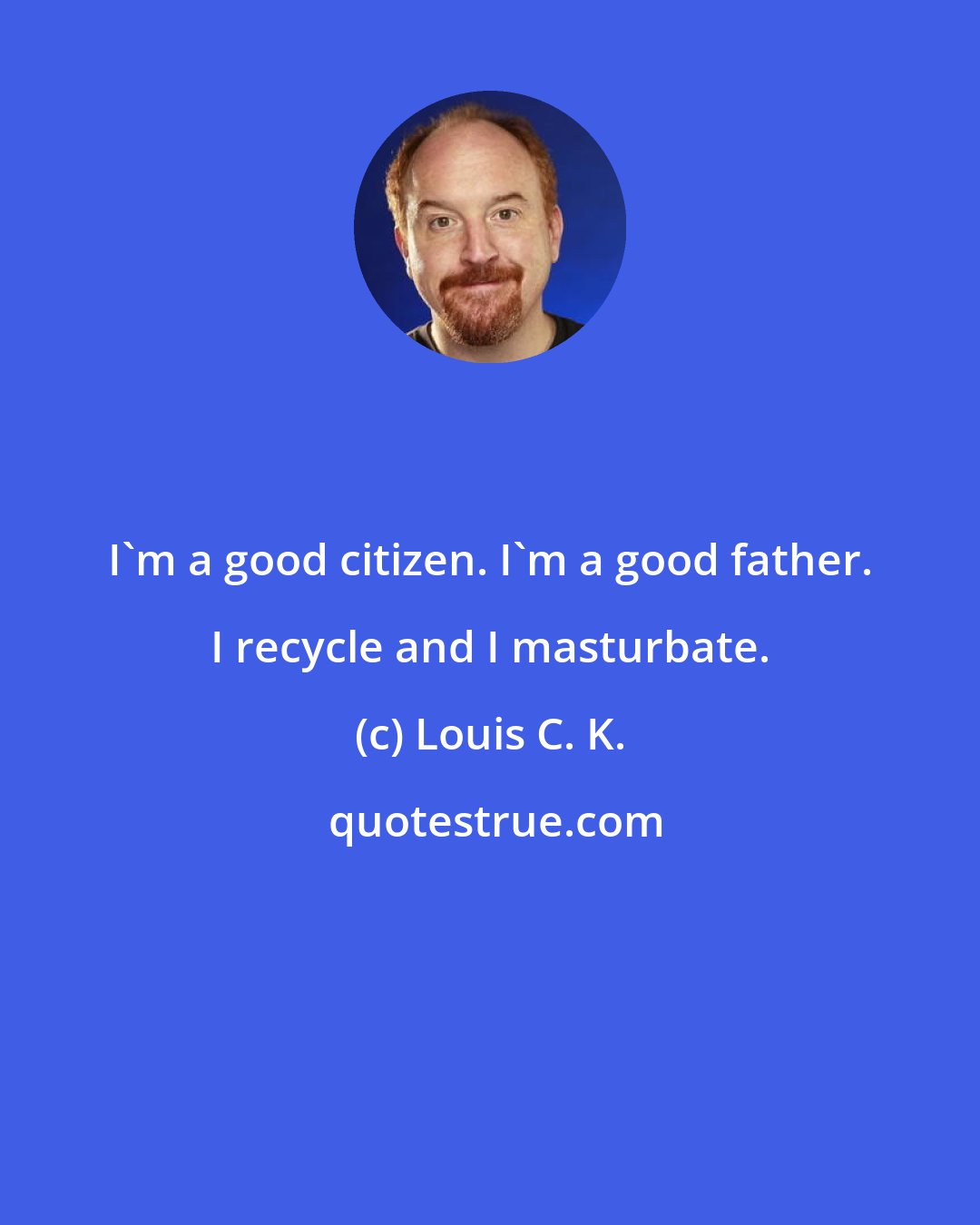 Louis C. K.: I'm a good citizen. I'm a good father. I recycle and I masturbate.