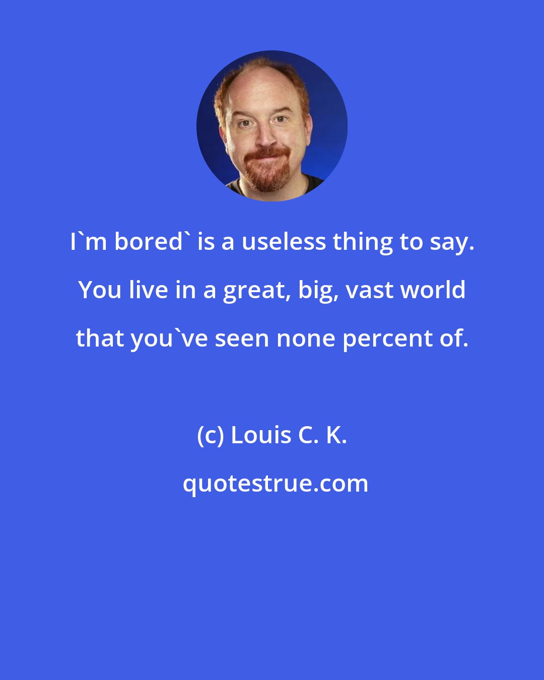 Louis C. K.: I'm bored' is a useless thing to say. You live in a great, big, vast world that you've seen none percent of.