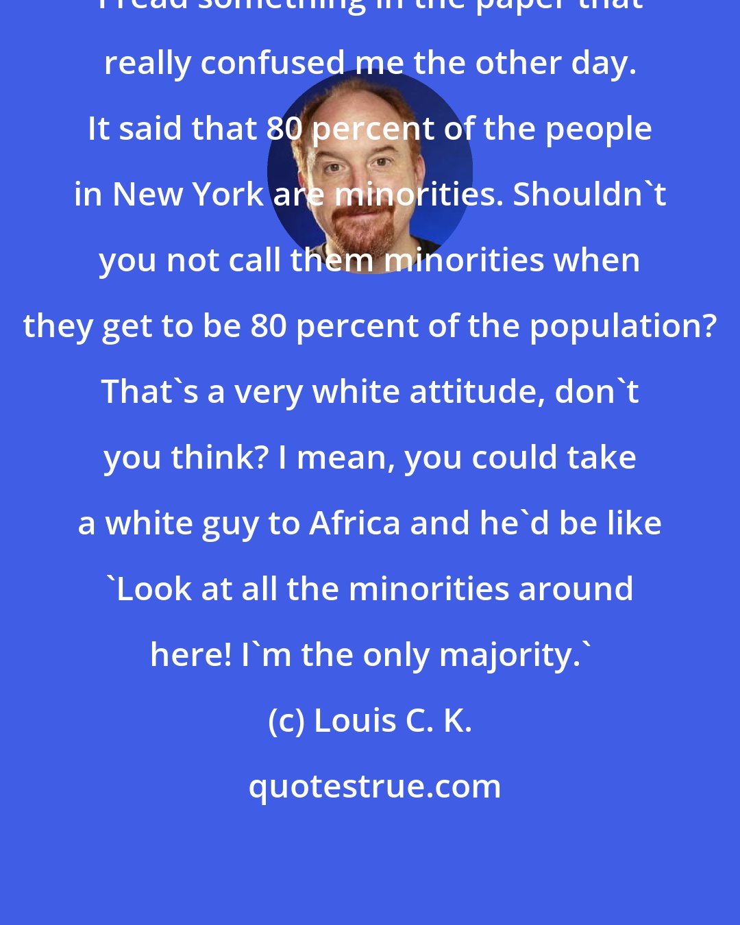 Louis C. K.: I read something in the paper that really confused me the other day. It said that 80 percent of the people in New York are minorities. Shouldn't you not call them minorities when they get to be 80 percent of the population? That's a very white attitude, don't you think? I mean, you could take a white guy to Africa and he'd be like 'Look at all the minorities around here! I'm the only majority.'