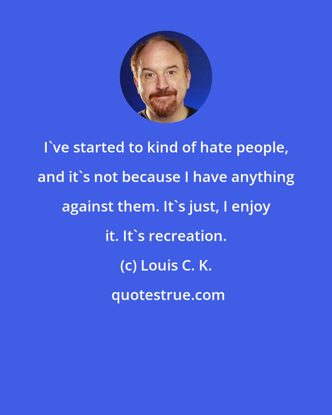 Louis C. K.: I've started to kind of hate people, and it's not because I have anything against them. It's just, I enjoy it. It's recreation.