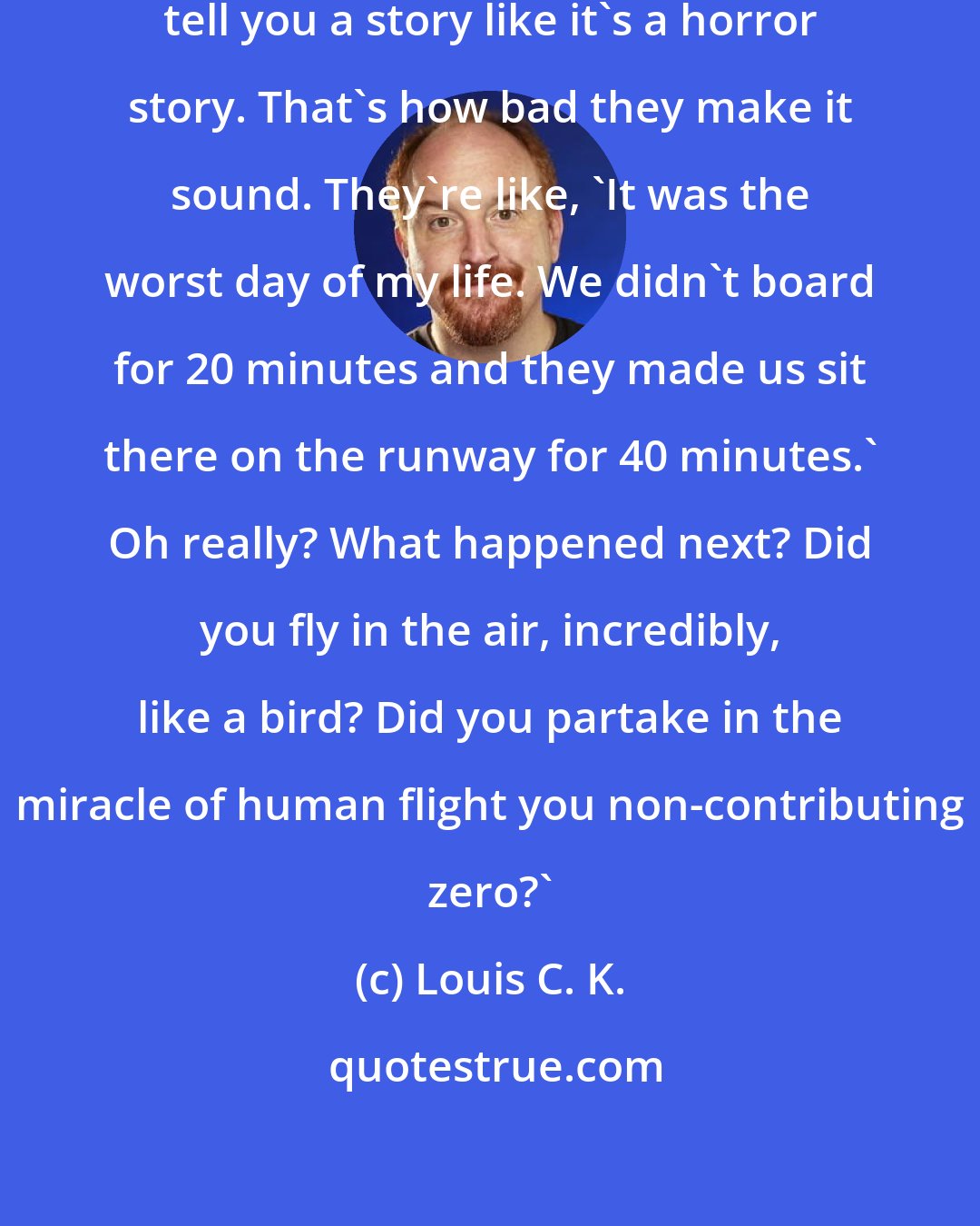 Louis C. K.: People come back from flights and tell you a story like it's a horror story. That's how bad they make it sound. They're like, 'It was the worst day of my life. We didn't board for 20 minutes and they made us sit there on the runway for 40 minutes.' Oh really? What happened next? Did you fly in the air, incredibly, like a bird? Did you partake in the miracle of human flight you non-contributing zero?'