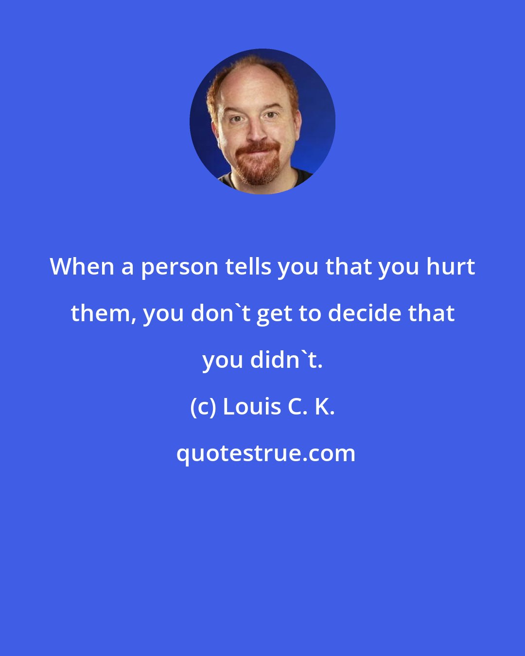 Louis C. K.: When a person tells you that you hurt them, you don't get to decide that you didn't.