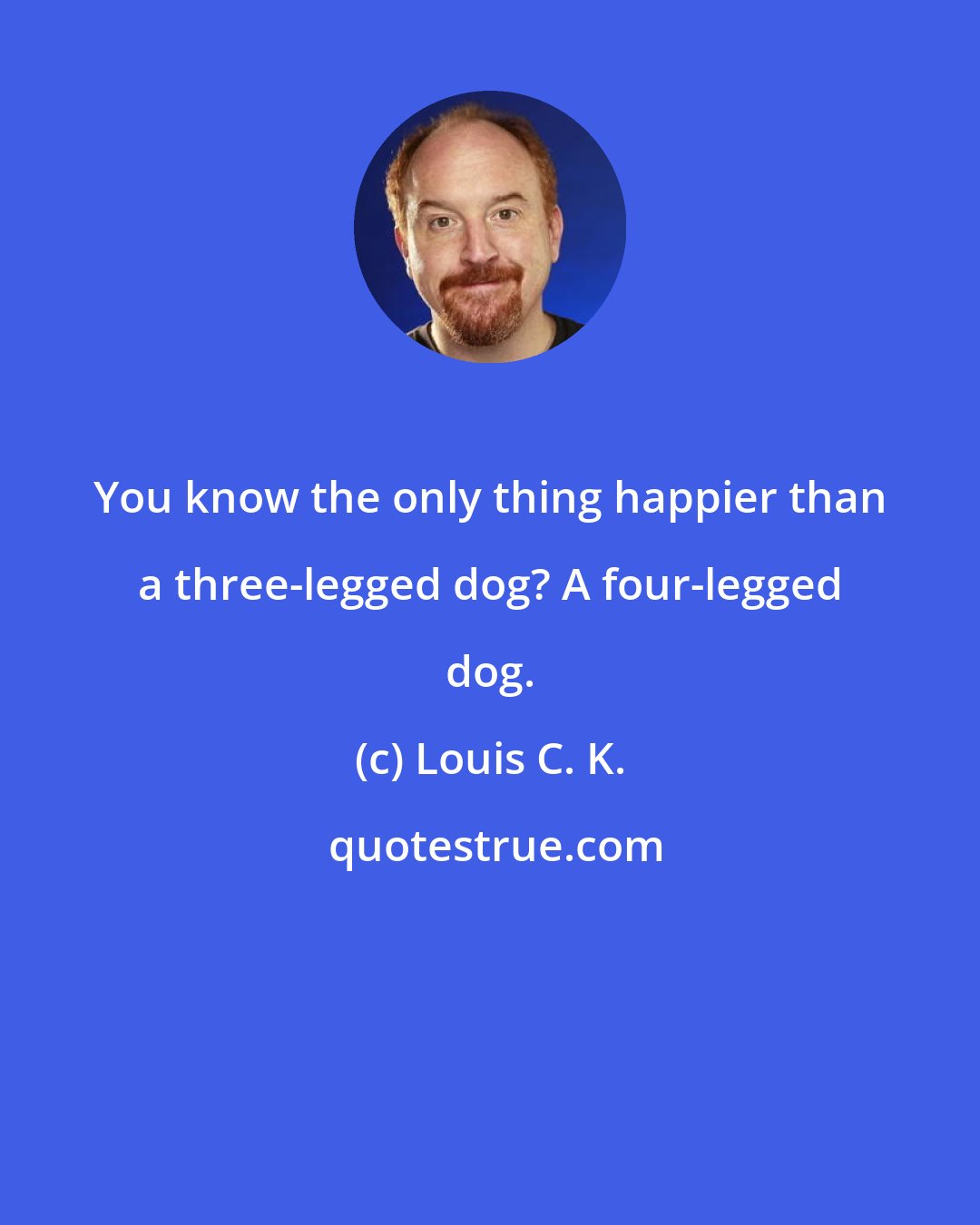 Louis C. K.: You know the only thing happier than a three-legged dog? A four-legged dog.