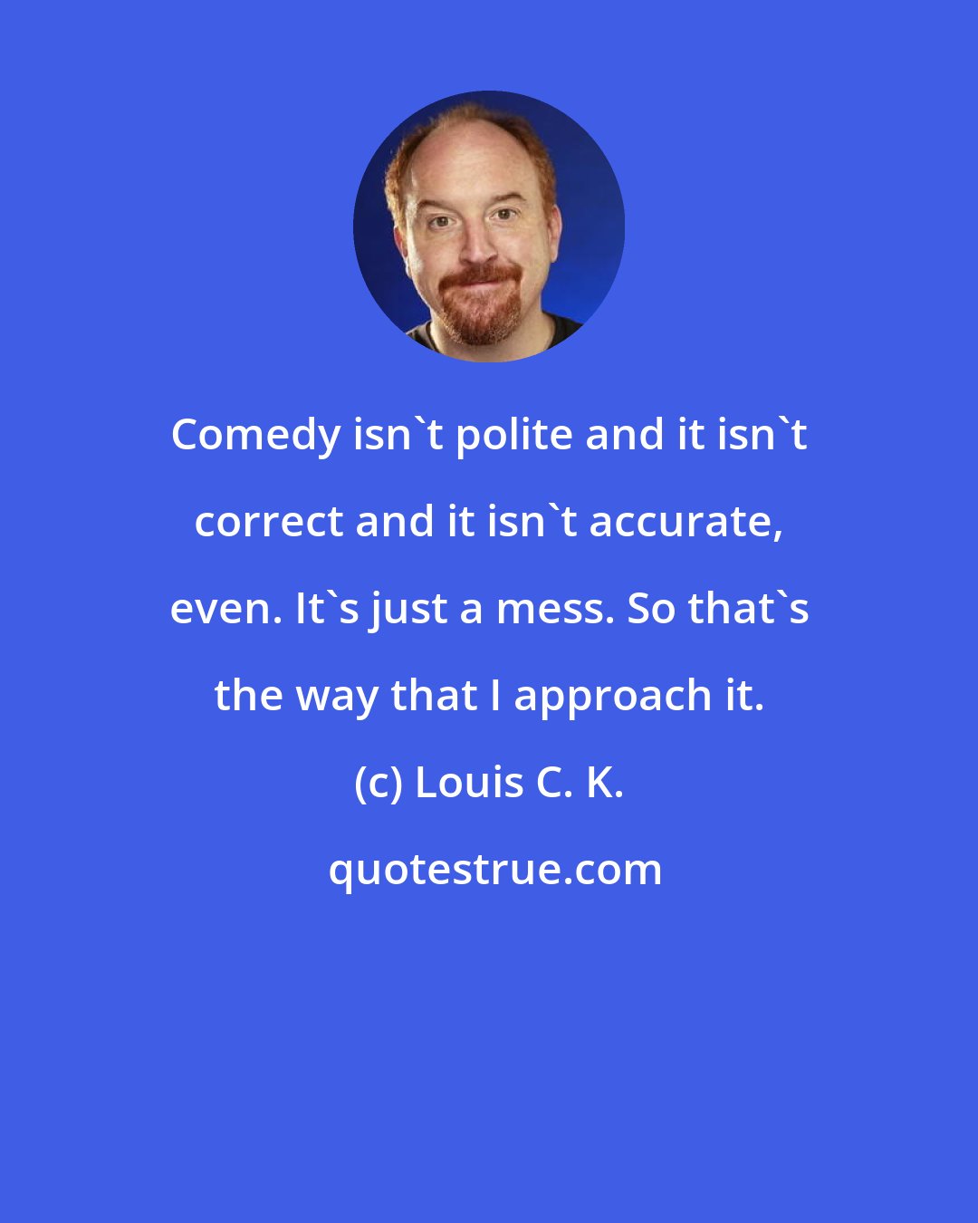 Louis C. K.: Comedy isn't polite and it isn't correct and it isn't accurate, even. It's just a mess. So that's the way that I approach it.