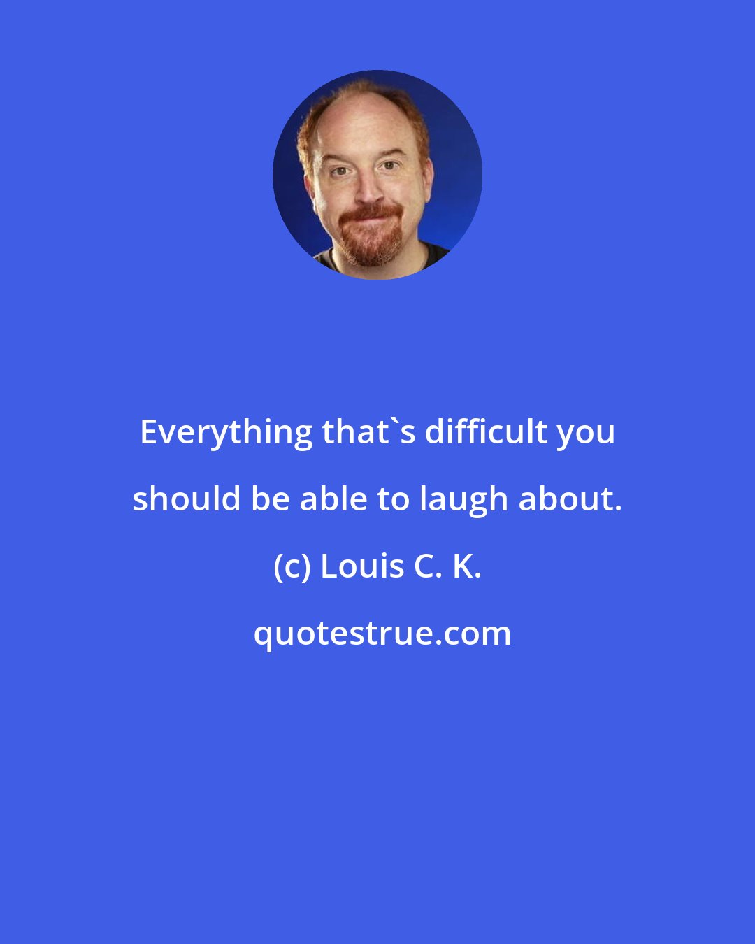 Louis C. K.: Everything that's difficult you should be able to laugh about.