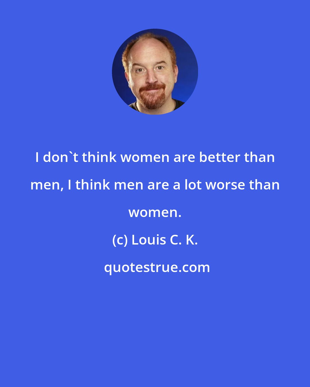 Louis C. K.: I don't think women are better than men, I think men are a lot worse than women.