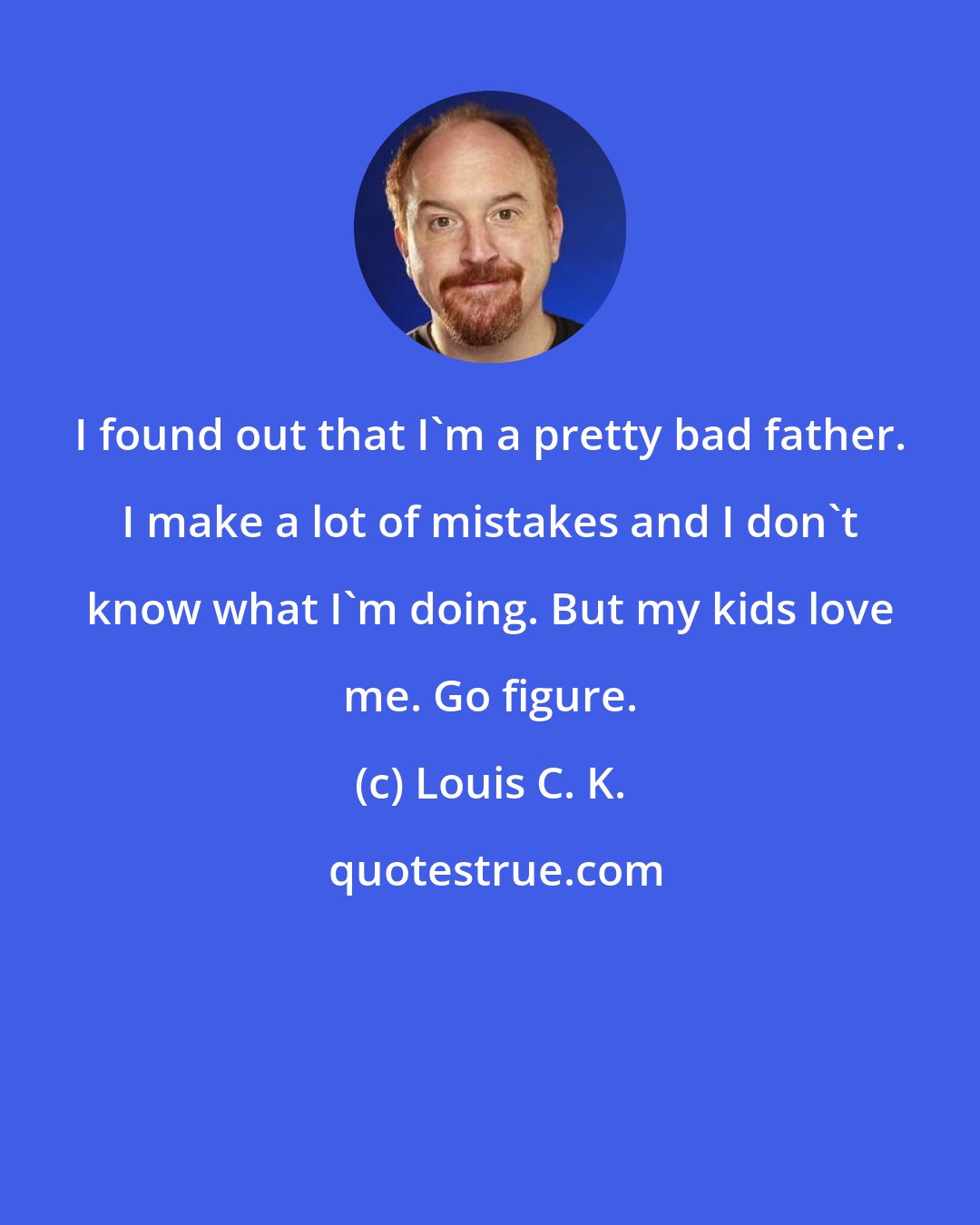 Louis C. K.: I found out that I'm a pretty bad father. I make a lot of mistakes and I don't know what I'm doing. But my kids love me. Go figure.