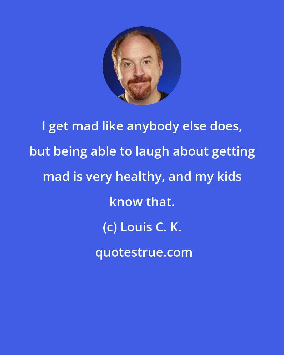 Louis C. K.: I get mad like anybody else does, but being able to laugh about getting mad is very healthy, and my kids know that.