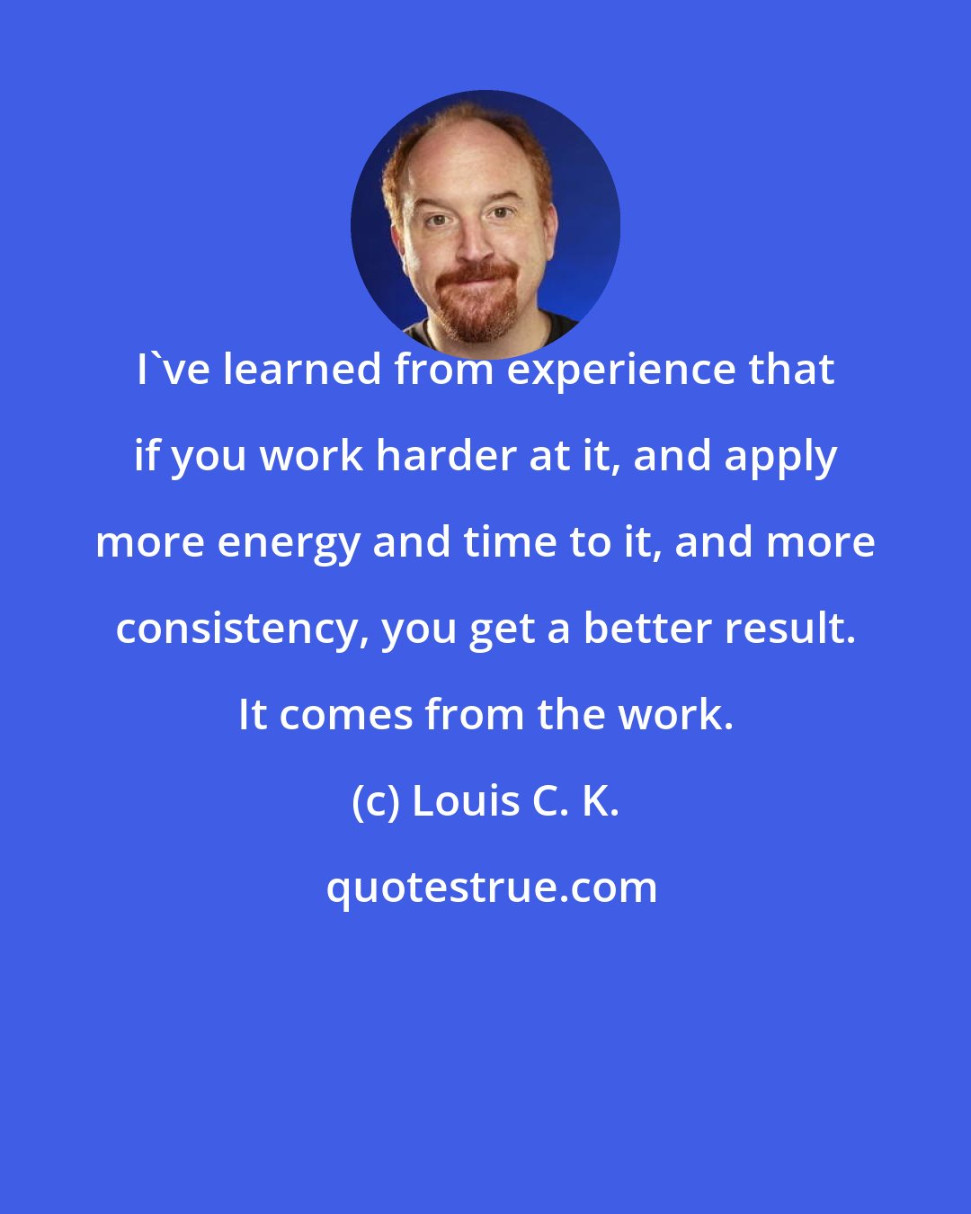 Louis C. K.: I've learned from experience that if you work harder at it, and apply more energy and time to it, and more consistency, you get a better result. It comes from the work.