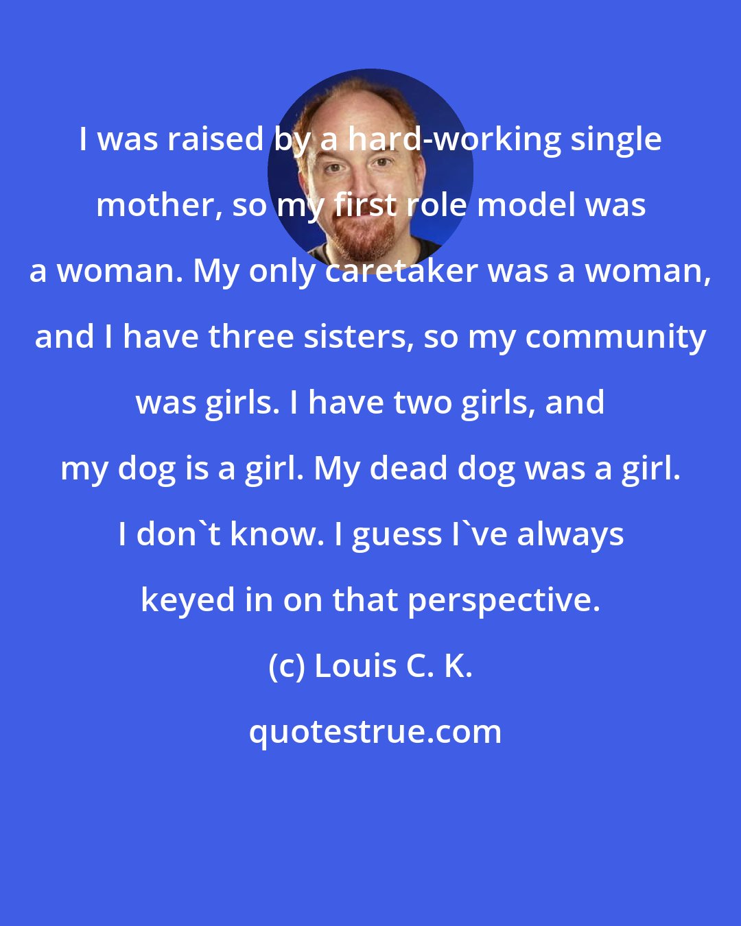 Louis C. K.: I was raised by a hard-working single mother, so my first role model was a woman. My only caretaker was a woman, and I have three sisters, so my community was girls. I have two girls, and my dog is a girl. My dead dog was a girl. I don't know. I guess I've always keyed in on that perspective.