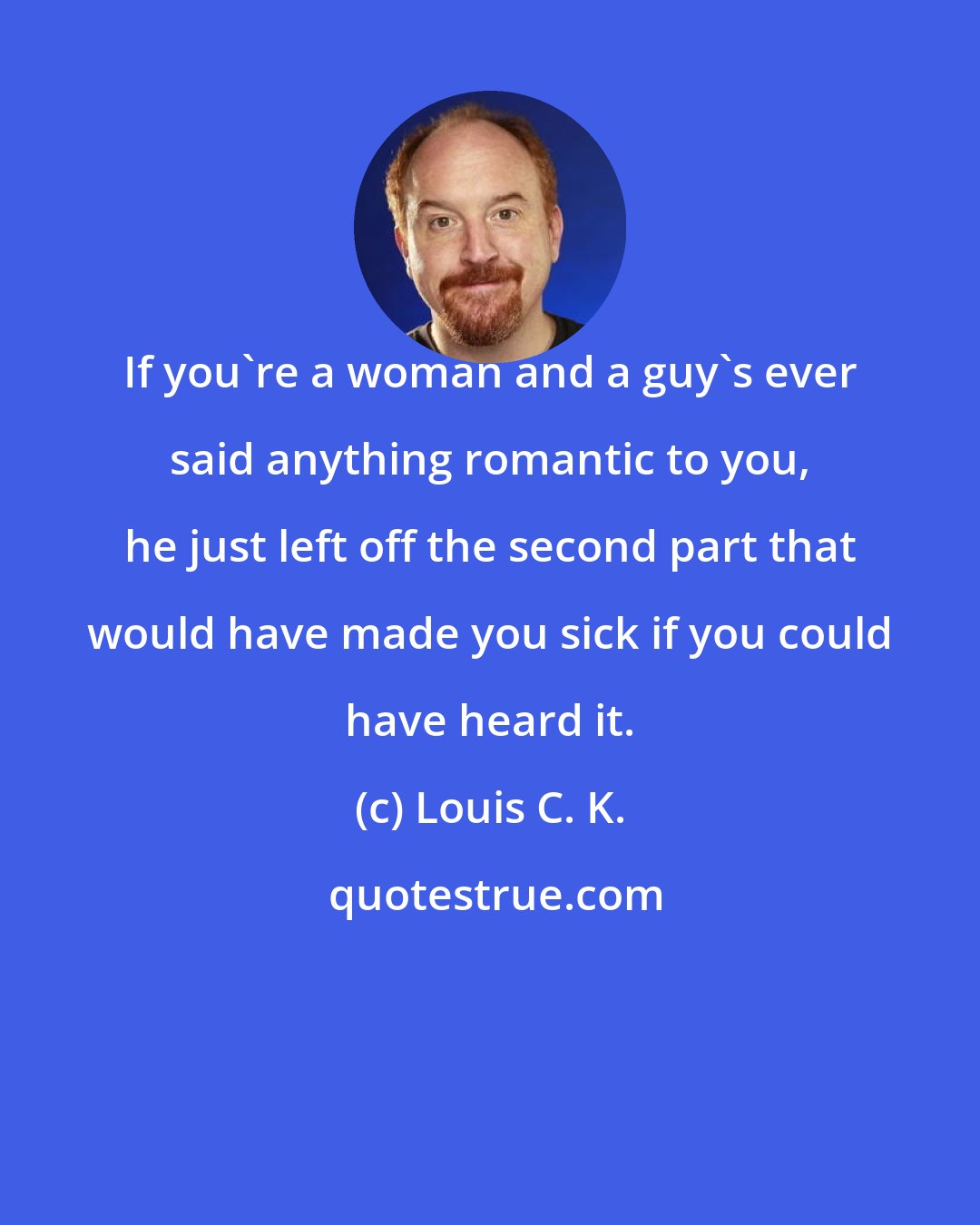 Louis C. K.: If you're a woman and a guy's ever said anything romantic to you, he just left off the second part that would have made you sick if you could have heard it.