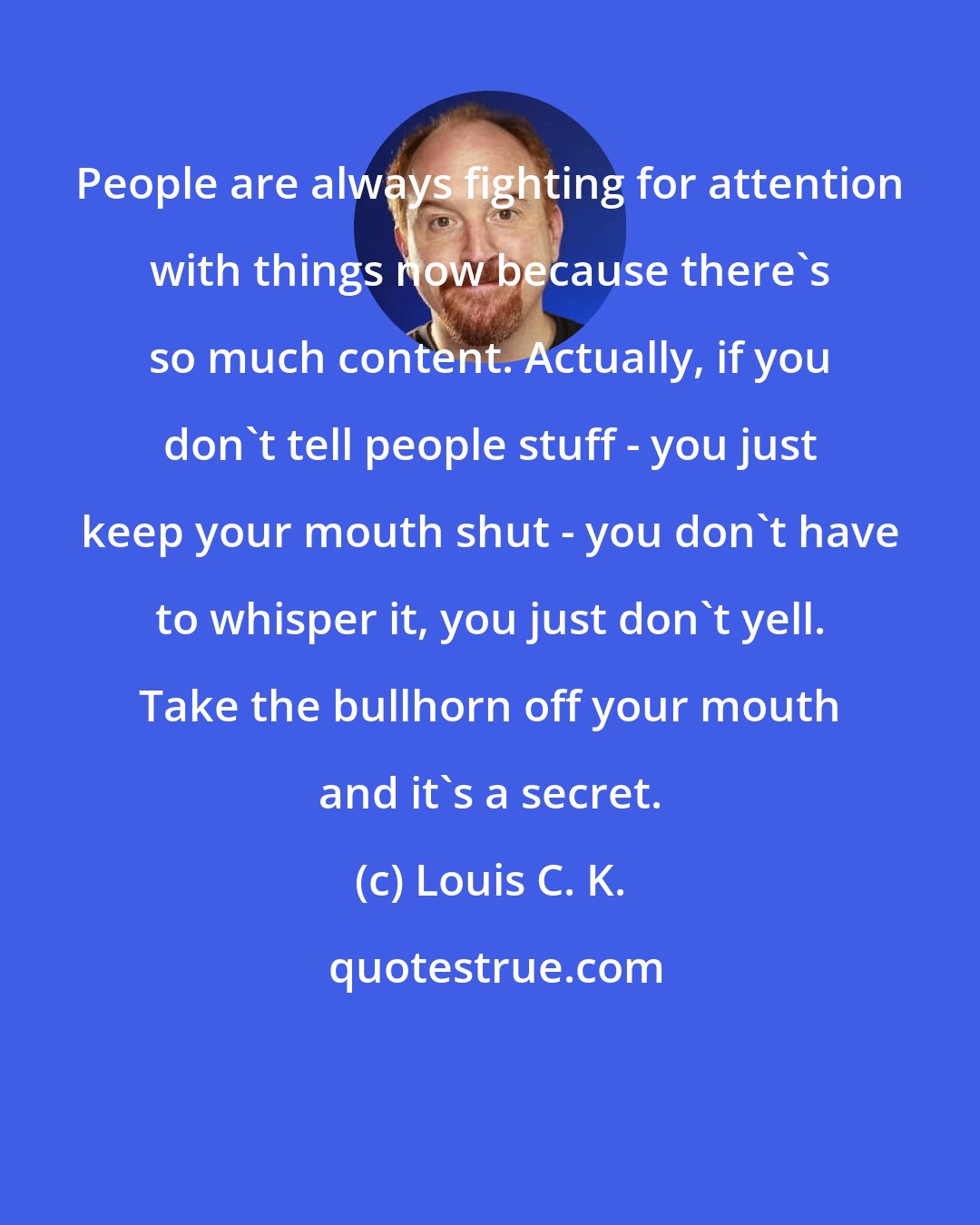 Louis C. K.: People are always fighting for attention with things now because there's so much content. Actually, if you don't tell people stuff - you just keep your mouth shut - you don't have to whisper it, you just don't yell. Take the bullhorn off your mouth and it's a secret.