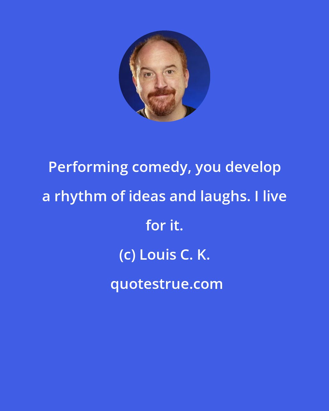 Louis C. K.: Performing comedy, you develop a rhythm of ideas and laughs. I live for it.