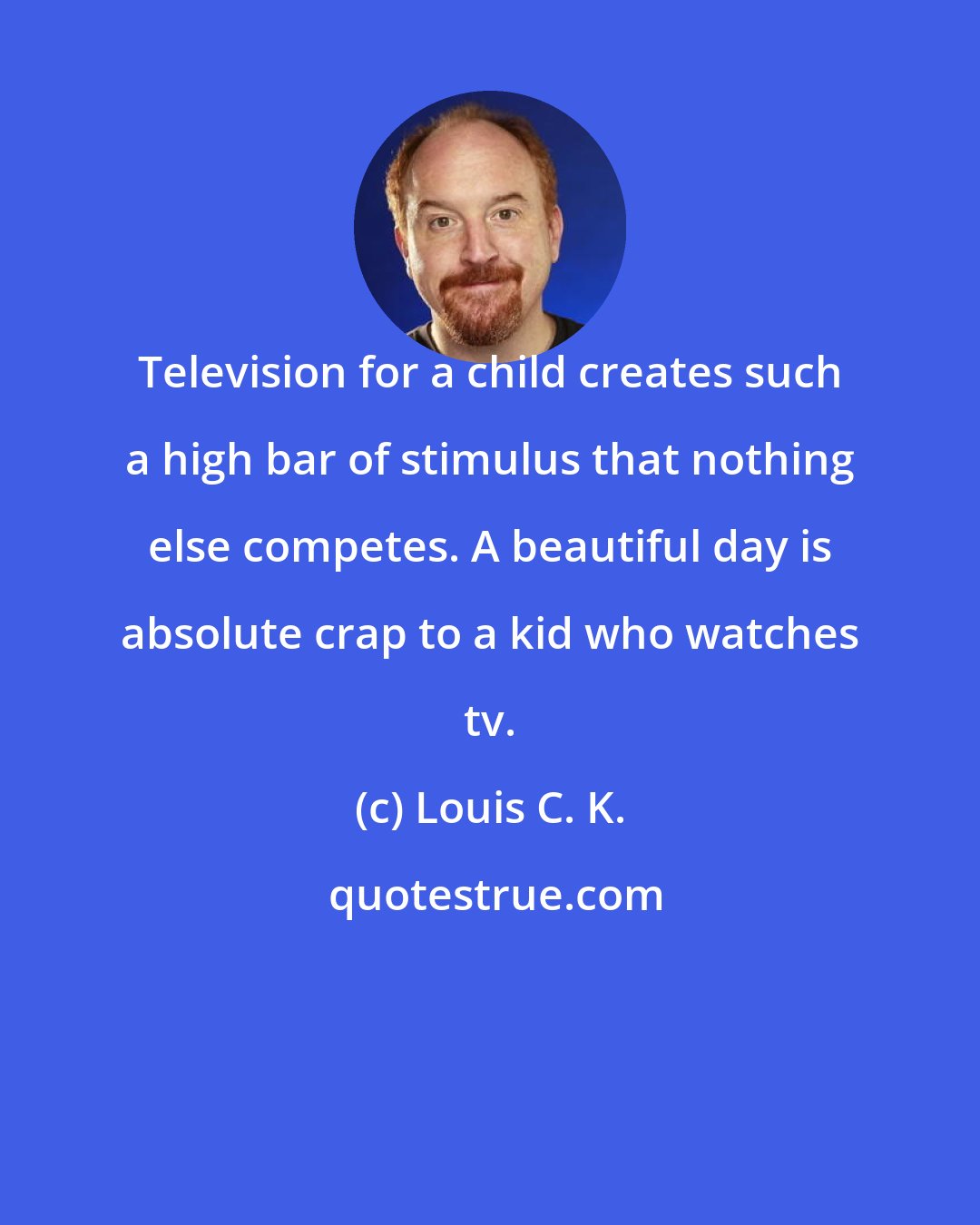 Louis C. K.: Television for a child creates such a high bar of stimulus that nothing else competes. A beautiful day is absolute crap to a kid who watches tv.