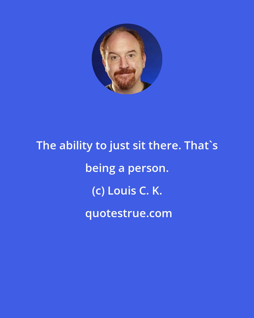 Louis C. K.: The ability to just sit there. That's being a person.