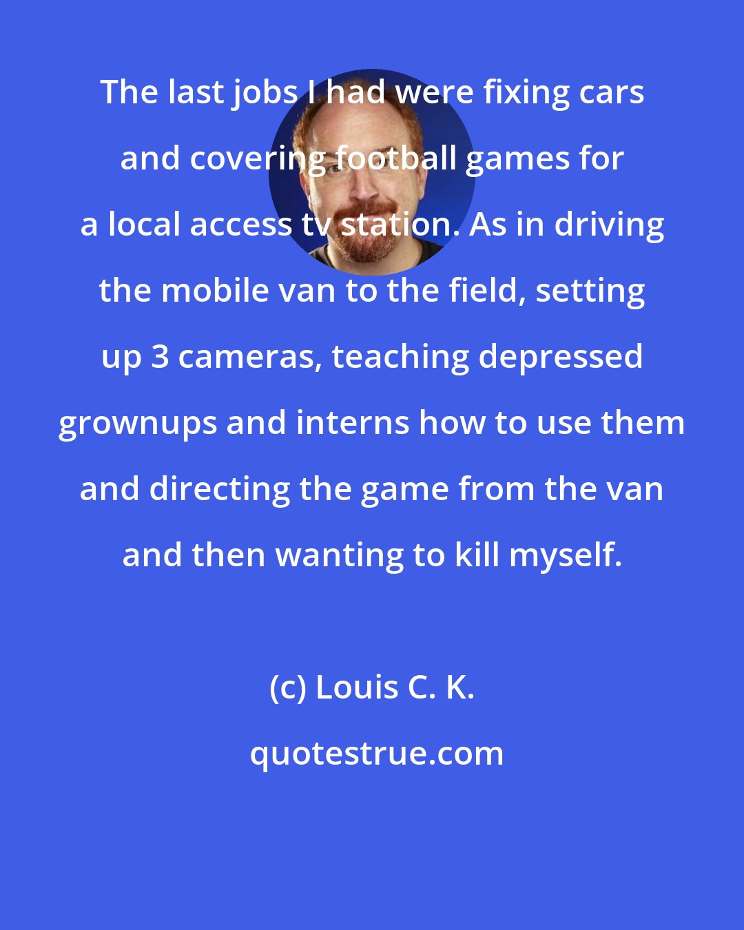 Louis C. K.: The last jobs I had were fixing cars and covering football games for a local access tv station. As in driving the mobile van to the field, setting up 3 cameras, teaching depressed grownups and interns how to use them and directing the game from the van and then wanting to kill myself.