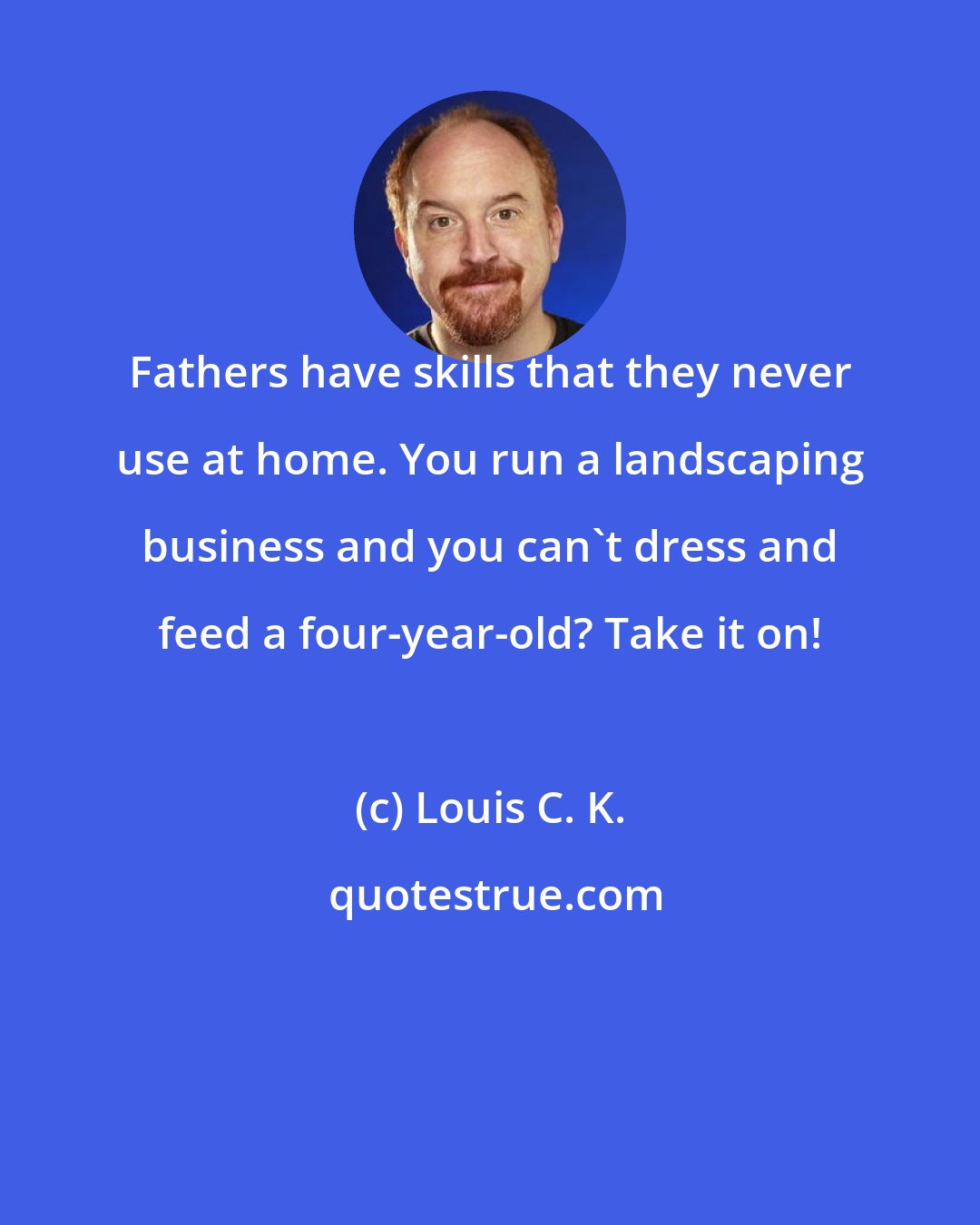 Louis C. K.: Fathers have skills that they never use at home. You run a landscaping business and you can't dress and feed a four-year-old? Take it on!