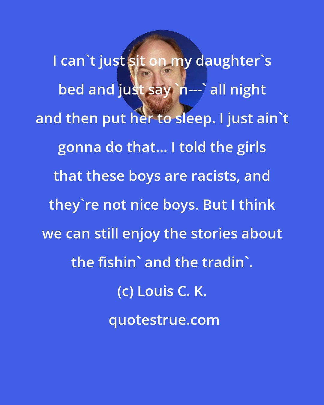 Louis C. K.: I can't just sit on my daughter's bed and just say 'n---' all night and then put her to sleep. I just ain't gonna do that... I told the girls that these boys are racists, and they're not nice boys. But I think we can still enjoy the stories about the fishin' and the tradin'.