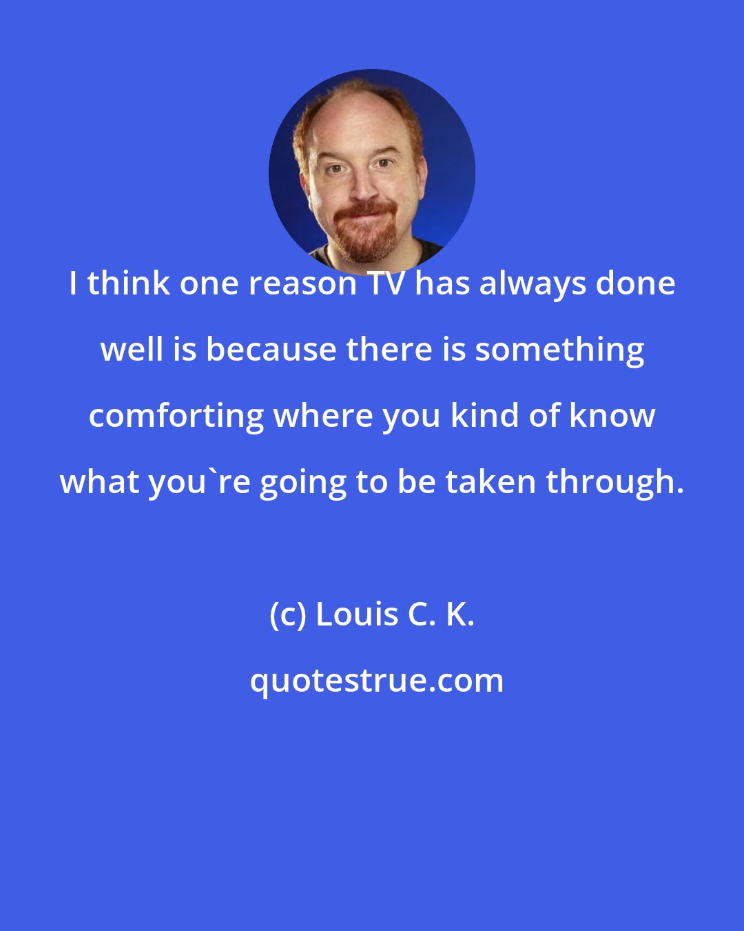 Louis C. K.: I think one reason TV has always done well is because there is something comforting where you kind of know what you're going to be taken through.