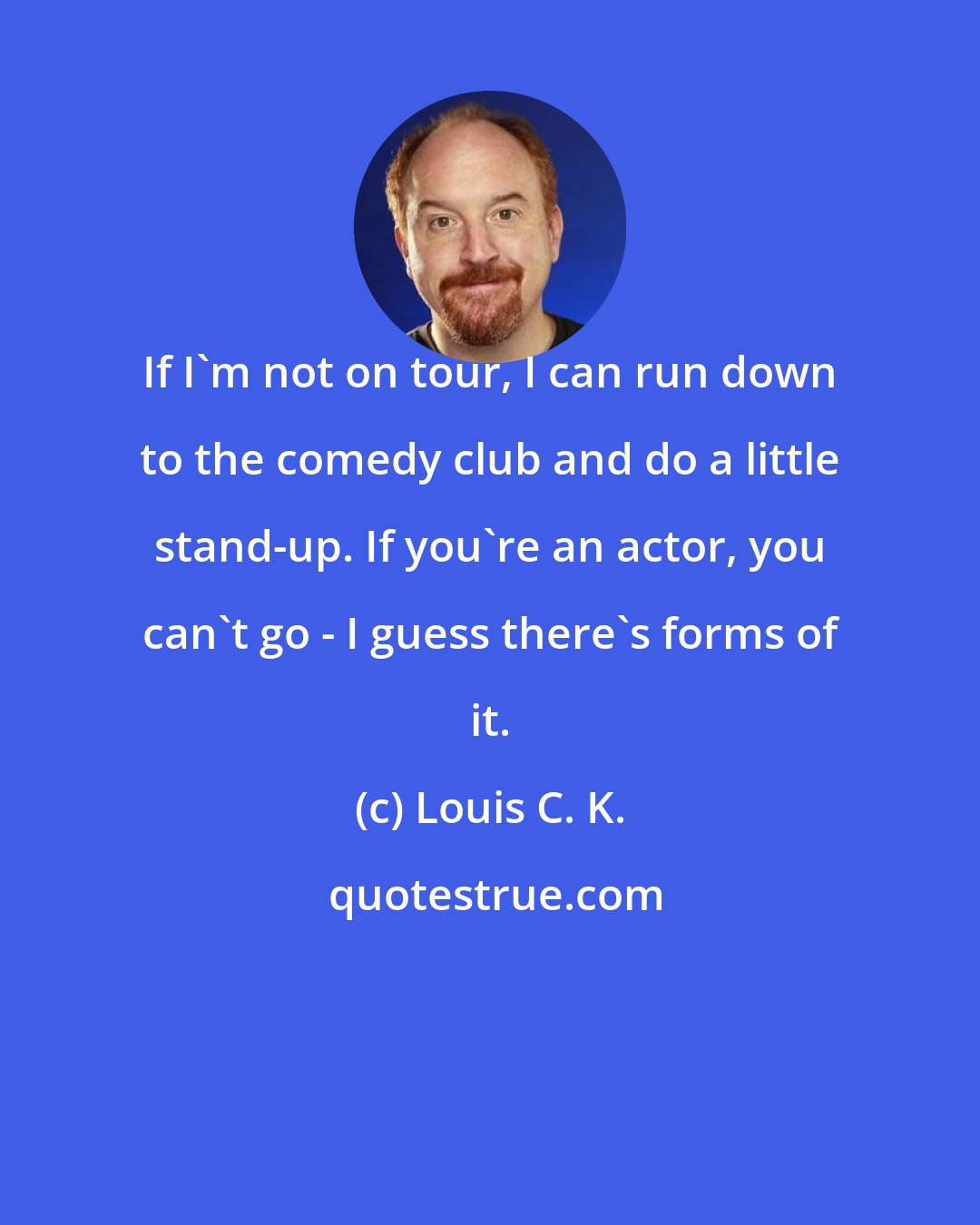 Louis C. K.: If I'm not on tour, I can run down to the comedy club and do a little stand-up. If you're an actor, you can't go - I guess there's forms of it.