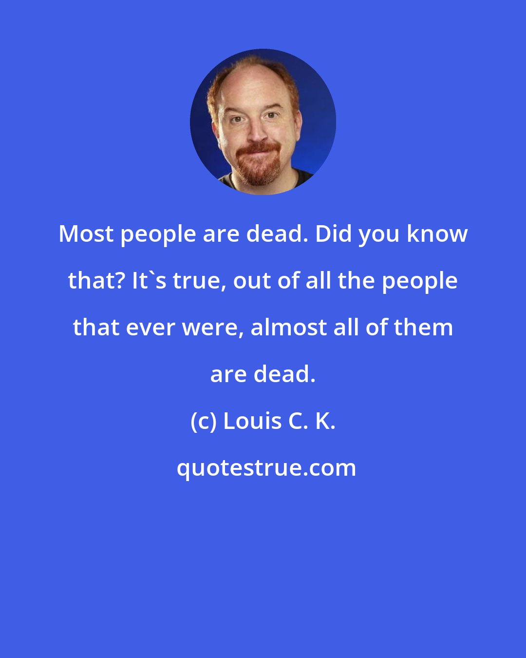 Louis C. K.: Most people are dead. Did you know that? It's true, out of all the people that ever were, almost all of them are dead.